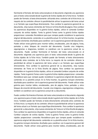 fácilmente el formato del texto seleccionado en el documento eligiendo una apariencia
para el texto seleccionado desde la galería de Estilos rápidos de la ficha Inicio. También
puede dar formato al texto directamente utilizando otros controles de la ficha Inicio. La
mayoría de los controles ofrecen la posibilidad de utilizar la apariencia del tema actual
o un formato que especifique directamente. Para cambiar la apariencia general de su
documento, elija nuevos elementos de Tema en la ficha Diseño de página. Para cambiar
las apariencias disponibles en la galería Estilos rápidos, utilice el comando Cambiar
conjunto de estilos rápidos. Tanto la galería Temas como la galería Estilos rápidos
proporcionan comandos Restablecer para que siempre puede restablecer la apariencia
original del documento contenida en su plantilla actual. En la ficha Insertar, las galerías
incluyen elementos diseñados para coordinar con la apariencia general del documento.
Puede utilizar estas galerías para insertar tablas, encabezados, pies de página, listas,
portadas y otros bloques de creación del documento. Cuando crea imágenes,
organigramas o diagramas, también se coordinan con la apariencia actual de su
documento. Puede cambiar fácilmente el formato del texto seleccionado en el
documento eligiendo una apariencia para el texto seleccionado desde la galería de
Estilos rápidos de la ficha Inicio. También puede dar formato al texto directamente
utilizando otros controles de la ficha Inicio. La mayoría de los controles ofrecen la
posibilidad de utilizar la apariencia del tema actual o un formato que especifique
directamente. Para cambiar la apariencia general de su documento, elija nuevos
elementos de Tema en la ficha Diseño de página. Para cambiar las apariencias
disponibles en la galería Estilos rápidos, utilice el comando Cambiar conjunto de estilos
rápidos. Tanto la galería Temas como la galería Estilos rápidos proporcionan comandos
Restablecer para que siempre puede restablecer la apariencia original del documento
contenida en su plantilla actual. En la ficha Insertar, las galerías incluyen elementos
diseñados para coordinar con la apariencia general del documento. Puede utilizar estas
galerías para insertar tablas, encabezados, pies de página, listas, portadas y otros
bloques de creación del documento. Cuando crea imágenes, organigramas o diagramas,
también se coordinan con la apariencia actual de su documento.
Puede cambiar fácilmente el formato del texto seleccionado en el documento eligiendo
una apariencia para el texto seleccionado desde la galería de Estilos rápidos de la ficha
Inicio. También puede dar formato al texto directamente utilizando otros controles de
la ficha Inicio. La mayoría de los controles ofrecen la posibilidad de utilizar la apariencia
del tema actual o un formato que especifique directamente. Para cambiar la apariencia
general de su documento, elija nuevos elementos de Tema en la ficha Diseño de página.
Para cambiar las apariencias disponibles en la galería Estilos rápidos, utilice el comando
Cambiar conjunto de estilos rápidos. Tanto la galería Temas como la galería Estilos
rápidos proporcionan comandos Restablecer para que siempre puede restablecer la
apariencia original del documento contenida en su plantilla actual. En la ficha Insertar,
las galerías incluyen elementos diseñados para coordinar con la apariencia general del
documento. Puede utilizar estas galerías para insertar tablas, encabezados, pies de
 
