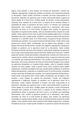 página, listas, portadas y otros bloques de creación del documento. Cuando crea
imágenes, organigramas o diagramas, también se coordinan con la apariencia actual de
su documento. Puede cambiar fácilmente el formato del texto seleccionado en el
documento eligiendo una apariencia para el texto seleccionado desde la galería de
Estilos rápidos de la ficha Inicio. También puede dar formato al texto directamente
utilizando otros controles de la ficha Inicio. La mayoría de los controles ofrecen la
posibilidad de utilizar la apariencia del tema actual o un formato que especifique
directamente. Para cambiar la apariencia general de su documento, elija nuevos
elementos de Tema en la ficha Diseño de página. Para cambiar las apariencias
disponibles en la galería Estilos rápidos, utilice el comando Cambiar conjunto de estilos
rápidos. Tanto la galería Temas como la galería Estilos rápidos proporcionan comandos
Restablecer para que siempre puede restablecer la apariencia original del documento
contenida en su plantilla actual. En la ficha Insertar, las galerías incluyen elementos
diseñados para coordinar con la apariencia general del documento. Puede utilizar estas
galerías para insertar tablas, encabezados, pies de página, listas, portadas y otros
bloques de creación del documento. Cuando crea imágenes, organigramas o diagramas,
también se coordinan con la apariencia actual de su documento. Puede cambiar
fácilmente el formato del texto seleccionado en el documento eligiendo una apariencia
para el texto seleccionado desde la galería de Estilos rápidos de la ficha Inicio. También
puede dar formato al texto directamente utilizando otros controles de la ficha Inicio. La
mayoría de los controles ofrecen la posibilidad de utilizar la apariencia del tema actual
o un formato que especifique directamente. Para cambiar la apariencia general de su
documento, elija nuevos elementos de Tema en la ficha Diseño de página. Para cambiar
las apariencias disponibles en la galería Estilos rápidos, utilice el comando Cambiar
conjunto de estilos rápidos. Tanto la galería Temas como la galería Estilos rápidos
proporcionan comandos Restablecer para que siempre puede restablecer la apariencia
original del documento contenida en su plantilla actual. En la ficha Insertar, las galerías
incluyen elementos diseñados para coordinar con la apariencia general del documento.
Puede utilizar estas galerías para insertar tablas, encabezados, pies de página, listas,
portadas y otros bloques de creación del documento. Cuando crea imágenes,
organigramas o diagramas, también se coordinan con la apariencia actual de su
documento. Puede cambiar fácilmente el formato del texto seleccionado en el
documento eligiendo una apariencia para el texto seleccionado desde la galería de
Estilos rápidos de la ficha Inicio. También puede dar formato al texto directamente
utilizando otros controles de la ficha Inicio. La mayoría de los controles ofrecen la
posibilidad de utilizar la apariencia del tema actual o un formato que especifique
directamente. Para cambiar la apariencia general de su documento, elija nuevos
elementos de Tema en la ficha Diseño de página. Para cambiar las apariencias
disponibles en la galería Estilos rápidos, utilice el comando Cambiar conjunto de estilos
rápidos. Tanto la galería Temas como la galería Estilos rápidos proporcionan comandos
Restablecer para que siempre puede restablecer la apariencia original del documento
 