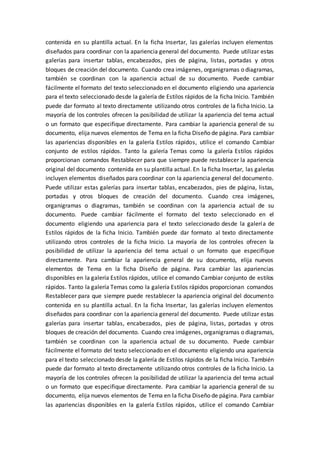 contenida en su plantilla actual. En la ficha Insertar, las galerías incluyen elementos
diseñados para coordinar con la apariencia general del documento. Puede utilizar estas
galerías para insertar tablas, encabezados, pies de página, listas, portadas y otros
bloques de creación del documento. Cuando crea imágenes, organigramas o diagramas,
también se coordinan con la apariencia actual de su documento. Puede cambiar
fácilmente el formato del texto seleccionado en el documento eligiendo una apariencia
para el texto seleccionado desde la galería de Estilos rápidos de la ficha Inicio. También
puede dar formato al texto directamente utilizando otros controles de la ficha Inicio. La
mayoría de los controles ofrecen la posibilidad de utilizar la apariencia del tema actual
o un formato que especifique directamente. Para cambiar la apariencia general de su
documento, elija nuevos elementos de Tema en la ficha Diseño de página. Para cambiar
las apariencias disponibles en la galería Estilos rápidos, utilice el comando Cambiar
conjunto de estilos rápidos. Tanto la galería Temas como la galería Estilos rápidos
proporcionan comandos Restablecer para que siempre puede restablecer la apariencia
original del documento contenida en su plantilla actual. En la ficha Insertar, las galerías
incluyen elementos diseñados para coordinar con la apariencia general del documento.
Puede utilizar estas galerías para insertar tablas, encabezados, pies de página, listas,
portadas y otros bloques de creación del documento. Cuando crea imágenes,
organigramas o diagramas, también se coordinan con la apariencia actual de su
documento. Puede cambiar fácilmente el formato del texto seleccionado en el
documento eligiendo una apariencia para el texto seleccionado desde la galería de
Estilos rápidos de la ficha Inicio. También puede dar formato al texto directamente
utilizando otros controles de la ficha Inicio. La mayoría de los controles ofrecen la
posibilidad de utilizar la apariencia del tema actual o un formato que especifique
directamente. Para cambiar la apariencia general de su documento, elija nuevos
elementos de Tema en la ficha Diseño de página. Para cambiar las apariencias
disponibles en la galería Estilos rápidos, utilice el comando Cambiar conjunto de estilos
rápidos. Tanto la galería Temas como la galería Estilos rápidos proporcionan comandos
Restablecer para que siempre puede restablecer la apariencia original del documento
contenida en su plantilla actual. En la ficha Insertar, las galerías incluyen elementos
diseñados para coordinar con la apariencia general del documento. Puede utilizar estas
galerías para insertar tablas, encabezados, pies de página, listas, portadas y otros
bloques de creación del documento. Cuando crea imágenes, organigramas o diagramas,
también se coordinan con la apariencia actual de su documento. Puede cambiar
fácilmente el formato del texto seleccionado en el documento eligiendo una apariencia
para el texto seleccionado desde la galería de Estilos rápidos de la ficha Inicio. También
puede dar formato al texto directamente utilizando otros controles de la ficha Inicio. La
mayoría de los controles ofrecen la posibilidad de utilizar la apariencia del tema actual
o un formato que especifique directamente. Para cambiar la apariencia general de su
documento, elija nuevos elementos de Tema en la ficha Diseño de página. Para cambiar
las apariencias disponibles en la galería Estilos rápidos, utilice el comando Cambiar
 