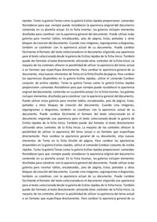 rápidos. Tanto la galería Temas como la galería Estilos rápidos proporcionan comandos
Restablecer para que siempre puede restablecer la apariencia original del documento
contenida en su plantilla actual. En la ficha Insertar, las galerías incluyen elementos
diseñados para coordinar con la apariencia general del documento. Puede utilizar estas
galerías para insertar tablas, encabezados, pies de página, listas, portadas y otros
bloques de creación del documento. Cuando crea imágenes, organigramas o diagramas,
también se coordinan con la apariencia actual de su documento. Puede cambiar
fácilmente el formato del texto seleccionado en el documento eligiendo una apariencia
para el texto seleccionado desde la galería de Estilos rápidos de la ficha Inicio. También
puede dar formato al texto directamente utilizando otros controles de la ficha Inicio. La
mayoría de los controles ofrecen la posibilidad de utilizar la apariencia del tema actual
o un formato que especifique directamente. Para cambiar la apariencia general de su
documento, elija nuevos elementos de Tema en la ficha Diseño de página. Para cambiar
las apariencias disponibles en la galería Estilos rápidos, utilice el comando Cambiar
conjunto de estilos rápidos. Tanto la galería Temas como la galería Estilos rápidos
proporcionan comandos Restablecer para que siempre puede restablecer la apariencia
original del documento contenida en su plantilla actual. En la ficha Insertar, las galerías
incluyen elementos diseñados para coordinar con la apariencia general del documento.
Puede utilizar estas galerías para insertar tablas, encabezados, pies de página, listas,
portadas y otros bloques de creación del documento. Cuando crea imágenes,
organigramas o diagramas, también se coordinan con la apariencia actual de su
documento. Puede cambiar fácilmente el formato del texto seleccionado en el
documento eligiendo una apariencia para el texto seleccionado desde la galería de
Estilos rápidos de la ficha Inicio. También puede dar formato al texto directamente
utilizando otros controles de la ficha Inicio. La mayoría de los controles ofrecen la
posibilidad de utilizar la apariencia del tema actual o un formato que especifique
directamente. Para cambiar la apariencia general de su documento, elija nuevos
elementos de Tema en la ficha Diseño de página. Para cambiar las apariencias
disponibles en la galería Estilos rápidos, utilice el comando Cambiar conjunto de estilos
rápidos. Tanto la galería Temas como la galería Estilos rápidos proporcionan comandos
Restablecer para que siempre puede restablecer la apariencia original del documento
contenida en su plantilla actual. En la ficha Insertar, las galerías incluyen elementos
diseñados para coordinar con la apariencia general del documento. Puede utilizar estas
galerías para insertar tablas, encabezados, pies de página, listas, portadas y otros
bloques de creación del documento. Cuando crea imágenes, organigramas o diagramas,
también se coordinan con la apariencia actual de su documento. Puede cambiar
fácilmente el formato del texto seleccionado en el documento eligiendo una apariencia
para el texto seleccionado desde la galería de Estilos rápidos de la ficha Inicio. También
puede dar formato al texto directamente utilizando otros controles de la ficha Inicio. La
mayoría de los controles ofrecen la posibilidad de utilizar la apariencia del tema actual
o un formato que especifique directamente. Para cambiar la apariencia general de su
 