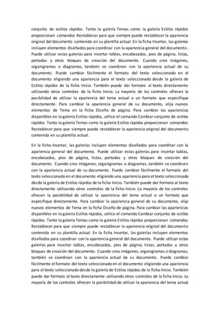 conjunto de estilos rápidos. Tanto la galería Temas como la galería Estilos rápidos
proporcionan comandos Restablecer para que siempre puede restablecer la apariencia
original del documento contenida en su plantilla actual. En la ficha Insertar, las galerías
incluyen elementos diseñados para coordinar con la apariencia general del documento.
Puede utilizar estas galerías para insertar tablas, encabezados, pies de página, listas,
portadas y otros bloques de creación del documento. Cuando crea imágenes,
organigramas o diagramas, también se coordinan con la apariencia actual de su
documento. Puede cambiar fácilmente el formato del texto seleccionado en el
documento eligiendo una apariencia para el texto seleccionado desde la galería de
Estilos rápidos de la ficha Inicio. También puede dar formato al texto directamente
utilizando otros controles de la ficha Inicio. La mayoría de los controles ofrecen la
posibilidad de utilizar la apariencia del tema actual o un formato que especifique
directamente. Para cambiar la apariencia general de su documento, elija nuevos
elementos de Tema en la ficha Diseño de página. Para cambiar las apariencias
disponibles en la galería Estilos rápidos, utilice el comando Cambiar conjunto de estilos
rápidos. Tanto la galería Temas como la galería Estilos rápidos proporcionan comandos
Restablecer para que siempre puede restablecer la apariencia original del documento
contenida en su plantilla actual.
En la ficha Insertar, las galerías incluyen elementos diseñados para coordinar con la
apariencia general del documento. Puede utilizar estas galerías para insertar tablas,
encabezados, pies de página, listas, portadas y otros bloques de creación del
documento. Cuando crea imágenes, organigramas o diagramas, también se coordinan
con la apariencia actual de su documento. Puede cambiar fácilmente el formato del
texto seleccionado en el documento eligiendo una apariencia para el texto seleccionado
desde la galería de Estilos rápidos de la ficha Inicio. También puede dar formato al texto
directamente utilizando otros controles de la ficha Inicio. La mayoría de los controles
ofrecen la posibilidad de utilizar la apariencia del tema actual o un formato que
especifique directamente. Para cambiar la apariencia general de su documento, elija
nuevos elementos de Tema en la ficha Diseño de página. Para cambiar las apariencias
disponibles en la galería Estilos rápidos, utilice el comando Cambiar conjunto de estilos
rápidos. Tanto la galería Temas como la galería Estilos rápidos proporcionan comandos
Restablecer para que siempre puede restablecer la apariencia original del documento
contenida en su plantilla actual. En la ficha Insertar, las galerías incluyen elementos
diseñados para coordinar con la apariencia general del documento. Puede utilizar estas
galerías para insertar tablas, encabezados, pies de página, listas, portadas y otros
bloques de creación del documento. Cuando crea imágenes, organigramas o diagramas,
también se coordinan con la apariencia actual de su documento. Puede cambiar
fácilmente el formato del texto seleccionado en el documento eligiendo una apariencia
para el texto seleccionado desde la galería de Estilos rápidos de la ficha Inicio. También
puede dar formato al texto directamente utilizando otros controles de la ficha Inicio. La
mayoría de los controles ofrecen la posibilidad de utilizar la apariencia del tema actual
 