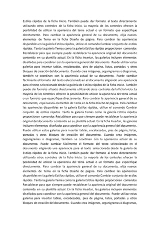 Estilos rápidos de la ficha Inicio. También puede dar formato al texto directamente
utilizando otros controles de la ficha Inicio. La mayoría de los controles ofrecen la
posibilidad de utilizar la apariencia del tema actual o un formato que especifique
directamente. Para cambiar la apariencia general de su documento, elija nuevos
elementos de Tema en la ficha Diseño de página. Para cambiar las apariencias
disponibles en la galería Estilos rápidos, utilice el comando Cambiar conjunto de estilos
rápidos. Tanto la galería Temas como la galería Estilos rápidos proporcionan comandos
Restablecer para que siempre puede restablecer la apariencia original del documento
contenida en su plantilla actual. En la ficha Insertar, las galerías incluyen elementos
diseñados para coordinar con la apariencia general del documento. Puede utilizar estas
galerías para insertar tablas, encabezados, pies de página, listas, portadas y otros
bloques de creación del documento. Cuando crea imágenes, organigramas o diagramas,
también se coordinan con la apariencia actual de su documento. Puede cambiar
fácilmente el formato del texto seleccionado en el documento eligiendo una apariencia
para el texto seleccionado desde la galería de Estilos rápidos de la ficha Inicio. También
puede dar formato al texto directamente utilizando otros controles de la ficha Inicio. La
mayoría de los controles ofrecen la posibilidad de utilizar la apariencia del tema actual
o un formato que especifique directamente. Para cambiar la apariencia general de su
documento, elija nuevos elementos de Tema en la ficha Diseño de página. Para cambiar
las apariencias disponibles en la galería Estilos rápidos, utilice el comando Cambiar
conjunto de estilos rápidos. Tanto la galería Temas como la galería Estilos rápidos
proporcionan comandos Restablecer para que siempre puede restablecer la apariencia
original del documento contenida en su plantilla actual. En la ficha Insertar, las galerías
incluyen elementos diseñados para coordinar con la apariencia general del documento.
Puede utilizar estas galerías para insertar tablas, encabezados, pies de página, listas,
portadas y otros bloques de creación del documento. Cuando crea imágenes,
organigramas o diagramas, también se coordinan con la apariencia actual de su
documento. Puede cambiar fácilmente el formato del texto seleccionado en el
documento eligiendo una apariencia para el texto seleccionado desde la galería de
Estilos rápidos de la ficha Inicio. También puede dar formato al texto directamente
utilizando otros controles de la ficha Inicio. La mayoría de los controles ofrecen la
posibilidad de utilizar la apariencia del tema actual o un formato que especifique
directamente. Para cambiar la apariencia general de su documento, elija nuevos
elementos de Tema en la ficha Diseño de página. Para cambiar las apariencias
disponibles en la galería Estilos rápidos, utilice el comando Cambiar conjunto de estilos
rápidos. Tanto la galería Temas como la galería Estilos rápidos proporcionan comandos
Restablecer para que siempre puede restablecer la apariencia original del documento
contenida en su plantilla actual. En la ficha Insertar, las galerías incluyen elementos
diseñados para coordinar con la apariencia general del documento. Puede utilizar estas
galerías para insertar tablas, encabezados, pies de página, listas, portadas y otros
bloques de creación del documento. Cuando crea imágenes, organigramas o diagramas,
 