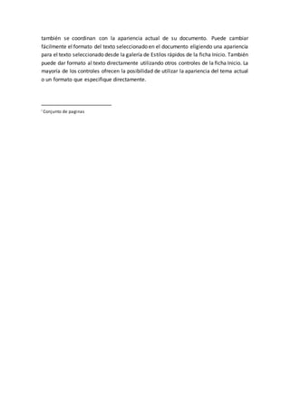 también se coordinan con la apariencia actual de su documento. Puede cambiar
fácilmente el formato del texto seleccionado en el documento eligiendo una apariencia
para el texto seleccionado desde la galería de Estilos rápidos de la ficha Inicio. También
puede dar formato al texto directamente utilizando otros controles de la ficha Inicio. La
mayoría de los controles ofrecen la posibilidad de utilizar la apariencia del tema actual
o un formato que especifique directamente.
i Conjunto de paginas
 
