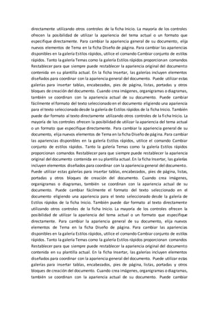 directamente utilizando otros controles de la ficha Inicio. La mayoría de los controles
ofrecen la posibilidad de utilizar la apariencia del tema actual o un formato que
especifique directamente. Para cambiar la apariencia general de su documento, elija
nuevos elementos de Tema en la ficha Diseño de página. Para cambiar las apariencias
disponibles en la galería Estilos rápidos, utilice el comando Cambiar conjunto de estilos
rápidos. Tanto la galería Temas como la galería Estilos rápidos proporcionan comandos
Restablecer para que siempre puede restablecer la apariencia original del documento
contenida en su plantilla actual. En la ficha Insertar, las galerías incluyen elementos
diseñados para coordinar con la apariencia general del documento. Puede utilizar estas
galerías para insertar tablas, encabezados, pies de página, listas, portadas y otros
bloques de creación del documento. Cuando crea imágenes, organigramas o diagramas,
también se coordinan con la apariencia actual de su documento. Puede cambiar
fácilmente el formato del texto seleccionado en el documento eligiendo una apariencia
para el texto seleccionado desde la galería de Estilos rápidos de la ficha Inicio. También
puede dar formato al texto directamente utilizando otros controles de la ficha Inicio. La
mayoría de los controles ofrecen la posibilidad de utilizar la apariencia del tema actual
o un formato que especifique directamente. Para cambiar la apariencia general de su
documento, elija nuevos elementos de Tema en la ficha Diseño de página. Para cambiar
las apariencias disponibles en la galería Estilos rápidos, utilice el comando Cambiar
conjunto de estilos rápidos. Tanto la galería Temas como la galería Estilos rápidos
proporcionan comandos Restablecer para que siempre puede restablecer la apariencia
original del documento contenida en su plantilla actual. En la ficha Insertar, las galerías
incluyen elementos diseñados para coordinar con la apariencia general del documento.
Puede utilizar estas galerías para insertar tablas, encabezados, pies de página, listas,
portadas y otros bloques de creación del documento. Cuando crea imágenes,
organigramas o diagramas, también se coordinan con la apariencia actual de su
documento. Puede cambiar fácilmente el formato del texto seleccionado en el
documento eligiendo una apariencia para el texto seleccionado desde la galería de
Estilos rápidos de la ficha Inicio. También puede dar formato al texto directamente
utilizando otros controles de la ficha Inicio. La mayoría de los controles ofrecen la
posibilidad de utilizar la apariencia del tema actual o un formato que especifique
directamente. Para cambiar la apariencia general de su documento, elija nuevos
elementos de Tema en la ficha Diseño de página. Para cambiar las apariencias
disponibles en la galería Estilos rápidos, utilice el comando Cambiar conjunto de estilos
rápidos. Tanto la galería Temas como la galería Estilos rápidos proporcionan comandos
Restablecer para que siempre puede restablecer la apariencia original del documento
contenida en su plantilla actual. En la ficha Insertar, las galerías incluyen elementos
diseñados para coordinar con la apariencia general del documento. Puede utilizar estas
galerías para insertar tablas, encabezados, pies de página, listas, portadas y otros
bloques de creación del documento. Cuando crea imágenes, organigramas o diagramas,
también se coordinan con la apariencia actual de su documento. Puede cambiar
 