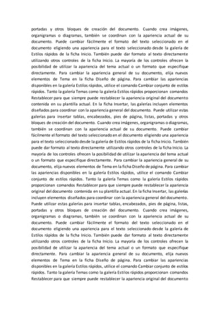 portadas y otros bloques de creación del documento. Cuando crea imágenes,
organigramas o diagramas, también se coordinan con la apariencia actual de su
documento. Puede cambiar fácilmente el formato del texto seleccionado en el
documento eligiendo una apariencia para el texto seleccionado desde la galería de
Estilos rápidos de la ficha Inicio. También puede dar formato al texto directamente
utilizando otros controles de la ficha Inicio. La mayoría de los controles ofrecen la
posibilidad de utilizar la apariencia del tema actual o un formato que especifique
directamente. Para cambiar la apariencia general de su documento, elija nuevos
elementos de Tema en la ficha Diseño de página. Para cambiar las apariencias
disponibles en la galería Estilos rápidos, utilice el comando Cambiar conjunto de estilos
rápidos. Tanto la galería Temas como la galería Estilos rápidos proporcionan comandos
Restablecer para que siempre puede restablecer la apariencia original del documento
contenida en su plantilla actual. En la ficha Insertar, las galerías incluyen elementos
diseñados para coordinar con la apariencia general del documento. Puede utilizar estas
galerías para insertar tablas, encabezados, pies de página, listas, portadas y otros
bloques de creación del documento. Cuando crea imágenes, organigramas o diagramas,
también se coordinan con la apariencia actual de su documento. Puede cambiar
fácilmente el formato del texto seleccionado en el documento eligiendo una apariencia
para el texto seleccionado desde la galería de Estilos rápidos de la ficha Inicio. También
puede dar formato al texto directamente utilizando otros controles de la ficha Inicio. La
mayoría de los controles ofrecen la posibilidad de utilizar la apariencia del tema actual
o un formato que especifique directamente. Para cambiar la apariencia general de su
documento, elija nuevos elementos de Tema en la ficha Diseño de página. Para cambiar
las apariencias disponibles en la galería Estilos rápidos, utilice el comando Cambiar
conjunto de estilos rápidos. Tanto la galería Temas como la galería Estilos rápidos
proporcionan comandos Restablecer para que siempre puede restablecer la apariencia
original del documento contenida en su plantilla actual. En la ficha Insertar, las galerías
incluyen elementos diseñados para coordinar con la apariencia general del documento.
Puede utilizar estas galerías para insertar tablas, encabezados, pies de página, listas,
portadas y otros bloques de creación del documento. Cuando crea imágenes,
organigramas o diagramas, también se coordinan con la apariencia actual de su
documento. Puede cambiar fácilmente el formato del texto seleccionado en el
documento eligiendo una apariencia para el texto seleccionado desde la galería de
Estilos rápidos de la ficha Inicio. También puede dar formato al texto directamente
utilizando otros controles de la ficha Inicio. La mayoría de los controles ofrecen la
posibilidad de utilizar la apariencia del tema actual o un formato que especifique
directamente. Para cambiar la apariencia general de su documento, elija nuevos
elementos de Tema en la ficha Diseño de página. Para cambiar las apariencias
disponibles en la galería Estilos rápidos, utilice el comando Cambiar conjunto de estilos
rápidos. Tanto la galería Temas como la galería Estilos rápidos proporcionan comandos
Restablecer para que siempre puede restablecer la apariencia original del documento
 