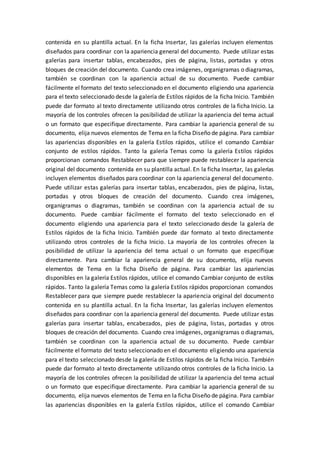 contenida en su plantilla actual. En la ficha Insertar, las galerías incluyen elementos
diseñados para coordinar con la apariencia general del documento. Puede utilizar estas
galerías para insertar tablas, encabezados, pies de página, listas, portadas y otros
bloques de creación del documento. Cuando crea imágenes, organigramas o diagramas,
también se coordinan con la apariencia actual de su documento. Puede cambiar
fácilmente el formato del texto seleccionado en el documento eligiendo una apariencia
para el texto seleccionado desde la galería de Estilos rápidos de la ficha Inicio. También
puede dar formato al texto directamente utilizando otros controles de la ficha Inicio. La
mayoría de los controles ofrecen la posibilidad de utilizar la apariencia del tema actual
o un formato que especifique directamente. Para cambiar la apariencia general de su
documento, elija nuevos elementos de Tema en la ficha Diseño de página. Para cambiar
las apariencias disponibles en la galería Estilos rápidos, utilice el comando Cambiar
conjunto de estilos rápidos. Tanto la galería Temas como la galería Estilos rápidos
proporcionan comandos Restablecer para que siempre puede restablecer la apariencia
original del documento contenida en su plantilla actual. En la ficha Insertar, las galerías
incluyen elementos diseñados para coordinar con la apariencia general del documento.
Puede utilizar estas galerías para insertar tablas, encabezados, pies de página, listas,
portadas y otros bloques de creación del documento. Cuando crea imágenes,
organigramas o diagramas, también se coordinan con la apariencia actual de su
documento. Puede cambiar fácilmente el formato del texto seleccionado en el
documento eligiendo una apariencia para el texto seleccionado desde la galería de
Estilos rápidos de la ficha Inicio. También puede dar formato al texto directamente
utilizando otros controles de la ficha Inicio. La mayoría de los controles ofrecen la
posibilidad de utilizar la apariencia del tema actual o un formato que especifique
directamente. Para cambiar la apariencia general de su documento, elija nuevos
elementos de Tema en la ficha Diseño de página. Para cambiar las apariencias
disponibles en la galería Estilos rápidos, utilice el comando Cambiar conjunto de estilos
rápidos. Tanto la galería Temas como la galería Estilos rápidos proporcionan comandos
Restablecer para que siempre puede restablecer la apariencia original del documento
contenida en su plantilla actual. En la ficha Insertar, las galerías incluyen elementos
diseñados para coordinar con la apariencia general del documento. Puede utilizar estas
galerías para insertar tablas, encabezados, pies de página, listas, portadas y otros
bloques de creación del documento. Cuando crea imágenes, organigramas o diagramas,
también se coordinan con la apariencia actual de su documento. Puede cambiar
fácilmente el formato del texto seleccionado en el documento eligiendo una apariencia
para el texto seleccionado desde la galería de Estilos rápidos de la ficha Inicio. También
puede dar formato al texto directamente utilizando otros controles de la ficha Inicio. La
mayoría de los controles ofrecen la posibilidad de utilizar la apariencia del tema actual
o un formato que especifique directamente. Para cambiar la apariencia general de su
documento, elija nuevos elementos de Tema en la ficha Diseño de página. Para cambiar
las apariencias disponibles en la galería Estilos rápidos, utilice el comando Cambiar
 