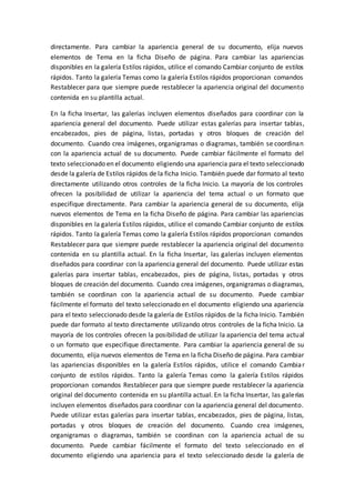 directamente. Para cambiar la apariencia general de su documento, elija nuevos
elementos de Tema en la ficha Diseño de página. Para cambiar las apariencias
disponibles en la galería Estilos rápidos, utilice el comando Cambiar conjunto de estilos
rápidos. Tanto la galería Temas como la galería Estilos rápidos proporcionan comandos
Restablecer para que siempre puede restablecer la apariencia original del documento
contenida en su plantilla actual.
En la ficha Insertar, las galerías incluyen elementos diseñados para coordinar con la
apariencia general del documento. Puede utilizar estas galerías para insertar tablas,
encabezados, pies de página, listas, portadas y otros bloques de creación del
documento. Cuando crea imágenes, organigramas o diagramas, también se coordinan
con la apariencia actual de su documento. Puede cambiar fácilmente el formato del
texto seleccionado en el documento eligiendo una apariencia para el texto seleccionado
desde la galería de Estilos rápidos de la ficha Inicio. También puede dar formato al texto
directamente utilizando otros controles de la ficha Inicio. La mayoría de los controles
ofrecen la posibilidad de utilizar la apariencia del tema actual o un formato que
especifique directamente. Para cambiar la apariencia general de su documento, elija
nuevos elementos de Tema en la ficha Diseño de página. Para cambiar las apariencias
disponibles en la galería Estilos rápidos, utilice el comando Cambiar conjunto de estilos
rápidos. Tanto la galería Temas como la galería Estilos rápidos proporcionan comandos
Restablecer para que siempre puede restablecer la apariencia original del documento
contenida en su plantilla actual. En la ficha Insertar, las galerías incluyen elementos
diseñados para coordinar con la apariencia general del documento. Puede utilizar estas
galerías para insertar tablas, encabezados, pies de página, listas, portadas y otros
bloques de creación del documento. Cuando crea imágenes, organigramas o diagramas,
también se coordinan con la apariencia actual de su documento. Puede cambiar
fácilmente el formato del texto seleccionado en el documento eligiendo una apariencia
para el texto seleccionado desde la galería de Estilos rápidos de la ficha Inicio. También
puede dar formato al texto directamente utilizando otros controles de la ficha Inicio. La
mayoría de los controles ofrecen la posibilidad de utilizar la apariencia del tema actual
o un formato que especifique directamente. Para cambiar la apariencia general de su
documento, elija nuevos elementos de Tema en la ficha Diseño de página. Para cambiar
las apariencias disponibles en la galería Estilos rápidos, utilice el comando Cambiar
conjunto de estilos rápidos. Tanto la galería Temas como la galería Estilos rápidos
proporcionan comandos Restablecer para que siempre puede restablecer la apariencia
original del documento contenida en su plantilla actual. En la ficha Insertar, las galerías
incluyen elementos diseñados para coordinar con la apariencia general del documento.
Puede utilizar estas galerías para insertar tablas, encabezados, pies de página, listas,
portadas y otros bloques de creación del documento. Cuando crea imágenes,
organigramas o diagramas, también se coordinan con la apariencia actual de su
documento. Puede cambiar fácilmente el formato del texto seleccionado en el
documento eligiendo una apariencia para el texto seleccionado desde la galería de
 