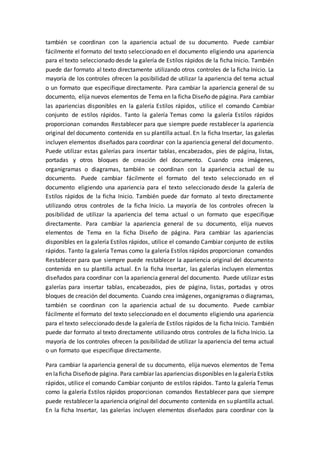 también se coordinan con la apariencia actual de su documento. Puede cambiar
fácilmente el formato del texto seleccionado en el documento eligiendo una apariencia
para el texto seleccionado desde la galería de Estilos rápidos de la ficha Inicio. También
puede dar formato al texto directamente utilizando otros controles de la ficha Inicio. La
mayoría de los controles ofrecen la posibilidad de utilizar la apariencia del tema actual
o un formato que especifique directamente. Para cambiar la apariencia general de su
documento, elija nuevos elementos de Tema en la ficha Diseño de página. Para cambiar
las apariencias disponibles en la galería Estilos rápidos, utilice el comando Cambiar
conjunto de estilos rápidos. Tanto la galería Temas como la galería Estilos rápidos
proporcionan comandos Restablecer para que siempre puede restablecer la apariencia
original del documento contenida en su plantilla actual. En la ficha Insertar, las galerías
incluyen elementos diseñados para coordinar con la apariencia general del documento.
Puede utilizar estas galerías para insertar tablas, encabezados, pies de página, listas,
portadas y otros bloques de creación del documento. Cuando crea imágenes,
organigramas o diagramas, también se coordinan con la apariencia actual de su
documento. Puede cambiar fácilmente el formato del texto seleccionado en el
documento eligiendo una apariencia para el texto seleccionado desde la galería de
Estilos rápidos de la ficha Inicio. También puede dar formato al texto directamente
utilizando otros controles de la ficha Inicio. La mayoría de los controles ofrecen la
posibilidad de utilizar la apariencia del tema actual o un formato que especifique
directamente. Para cambiar la apariencia general de su documento, elija nuevos
elementos de Tema en la ficha Diseño de página. Para cambiar las apariencias
disponibles en la galería Estilos rápidos, utilice el comando Cambiar conjunto de estilos
rápidos. Tanto la galería Temas como la galería Estilos rápidos proporcionan comandos
Restablecer para que siempre puede restablecer la apariencia original del documento
contenida en su plantilla actual. En la ficha Insertar, las galerías incluyen elementos
diseñados para coordinar con la apariencia general del documento. Puede utilizar estas
galerías para insertar tablas, encabezados, pies de página, listas, portadas y otros
bloques de creación del documento. Cuando crea imágenes, organigramas o diagramas,
también se coordinan con la apariencia actual de su documento. Puede cambiar
fácilmente el formato del texto seleccionado en el documento eligiendo una apariencia
para el texto seleccionado desde la galería de Estilos rápidos de la ficha Inicio. También
puede dar formato al texto directamente utilizando otros controles de la ficha Inicio. La
mayoría de los controles ofrecen la posibilidad de utilizar la apariencia del tema actual
o un formato que especifique directamente.
Para cambiar la apariencia general de su documento, elija nuevos elementos de Tema
en laficha Diseñode página. Para cambiar las apariencias disponibles en lagaleríaEstilos
rápidos, utilice el comando Cambiar conjunto de estilos rápidos. Tanto la galería Temas
como la galería Estilos rápidos proporcionan comandos Restablecer para que siempre
puede restablecer la apariencia original del documento contenida en su plantilla actual.
En la ficha Insertar, las galerías incluyen elementos diseñados para coordinar con la
 