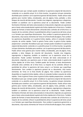 Restablecer para que siempre puede restablecer la apariencia original del documento
contenida en su plantilla actual. En la ficha Insertar, las galerías incluyen elementos
diseñados para coordinar con la apariencia general del documento. Puede utilizar estas
galerías para insertar tablas, encabezados, pies de página, listas, portadas y otros
bloques de creación del documento. Cuando crea imágenes, organigramas o diagramas,
también se coordinan con la apariencia actual de su documento. Puede cambiar
fácilmente el formato del texto seleccionado en el documento eligiendo una apariencia
para el texto seleccionado desde la galería de Estilos rápidos de la ficha Inicio. También
puede dar formato al texto directamente utilizando otros controles de la ficha Inicio. La
mayoría de los controles ofrecen la posibilidad de utilizar la apariencia del tema actual
o un formato que especifique directamente. Para cambiar la apariencia general de su
documento, elija nuevos elementos de Tema en la ficha Diseño de página. Para cambiar
las apariencias disponibles en la galería Estilos rápidos, utilice el comando Cambiar
conjunto de estilos rápidos. Tanto la galería Temas como la galería Estilos rápidos
proporcionan comandos Restablecer para que siempre puede restablecer la apariencia
original del documento contenida en su plantilla actual. En la ficha Insertar, las galerías
incluyen elementos diseñados para coordinar con la apariencia general del documento.
Puede utilizar estas galerías para insertar tablas, encabezados, pies de página, listas,
portadas y otros bloques de creación del documento. Cuando crea imágenes,
organigramas o diagramas, también se coordinan con la apariencia actual de su
documento. Puede cambiar fácilmente el formato del texto seleccionado en el
documento eligiendo una apariencia para el texto seleccionado desde la galería de
Estilos rápidos de la ficha Inicio. También puede dar formato al texto directamente
utilizando otros controles de la ficha Inicio. La mayoría de los controles ofrecen la
posibilidad de utilizar la apariencia del tema actual o un formato que especifique
directamente. Para cambiar la apariencia general de su documento, elija nuevos
elementos de Tema en la ficha Diseño de página. Para cambiar las apariencias
disponibles en la galería Estilos rápidos, utilice el comando Cambiar conjunto de estilos
rápidos. Tanto la galería Temas como la galería Estilos rápidos proporcionan comandos
Restablecer para que siempre puede restablecer la apariencia original del documento
contenida en su plantilla actual. En la ficha Insertar, las galerías incluyen elementos
diseñados para coordinar con la apariencia general del documento. Puede utilizar estas
galerías para insertar tablas, encabezados, pies de página, listas, portadas y otros
bloques de creación del documento. Cuando crea imágenes, organigramas o diagramas,
también se coordinan con la apariencia actual de su documento. Puede cambiar
fácilmente el formato del texto seleccionado en el documento eligiendo una apariencia
para el texto seleccionado desde la galería de Estilos rápidos de la ficha Inicio. También
puede dar formato al texto directamente utilizando otros controles de la ficha Inicio. La
mayoría de los controles ofrecen la posibilidad de utilizar la apariencia del tema actual
o un formato que especifique directamente. Para cambiar la apariencia general de su
documento, elija nuevos elementos de Tema en la ficha Diseño de página. Para cambiar
 