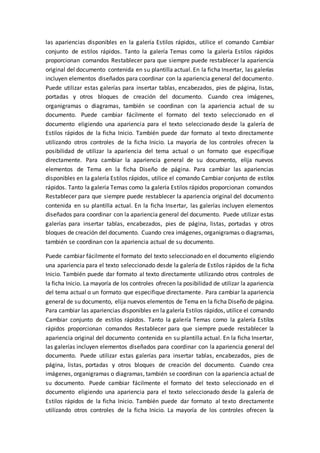 las apariencias disponibles en la galería Estilos rápidos, utilice el comando Cambiar
conjunto de estilos rápidos. Tanto la galería Temas como la galería Estilos rápidos
proporcionan comandos Restablecer para que siempre puede restablecer la apariencia
original del documento contenida en su plantilla actual. En la ficha Insertar, las galerías
incluyen elementos diseñados para coordinar con la apariencia general del documento.
Puede utilizar estas galerías para insertar tablas, encabezados, pies de página, listas,
portadas y otros bloques de creación del documento. Cuando crea imágenes,
organigramas o diagramas, también se coordinan con la apariencia actual de su
documento. Puede cambiar fácilmente el formato del texto seleccionado en el
documento eligiendo una apariencia para el texto seleccionado desde la galería de
Estilos rápidos de la ficha Inicio. También puede dar formato al texto directamente
utilizando otros controles de la ficha Inicio. La mayoría de los controles ofrecen la
posibilidad de utilizar la apariencia del tema actual o un formato que especifique
directamente. Para cambiar la apariencia general de su documento, elija nuevos
elementos de Tema en la ficha Diseño de página. Para cambiar las apariencias
disponibles en la galería Estilos rápidos, utilice el comando Cambiar conjunto de estilos
rápidos. Tanto la galería Temas como la galería Estilos rápidos proporcionan comandos
Restablecer para que siempre puede restablecer la apariencia original del documento
contenida en su plantilla actual. En la ficha Insertar, las galerías incluyen elementos
diseñados para coordinar con la apariencia general del documento. Puede utilizar estas
galerías para insertar tablas, encabezados, pies de página, listas, portadas y otros
bloques de creación del documento. Cuando crea imágenes, organigramas o diagramas,
también se coordinan con la apariencia actual de su documento.
Puede cambiar fácilmente el formato del texto seleccionado en el documento eligiendo
una apariencia para el texto seleccionado desde la galería de Estilos rápidos de la ficha
Inicio. También puede dar formato al texto directamente utilizando otros controles de
la ficha Inicio. La mayoría de los controles ofrecen la posibilidad de utilizar la apariencia
del tema actual o un formato que especifique directamente. Para cambiar la apariencia
general de su documento, elija nuevos elementos de Tema en la ficha Diseño de página.
Para cambiar las apariencias disponibles en la galería Estilos rápidos, utilice el comando
Cambiar conjunto de estilos rápidos. Tanto la galería Temas como la galería Estilos
rápidos proporcionan comandos Restablecer para que siempre puede restablecer la
apariencia original del documento contenida en su plantilla actual. En la ficha Insertar,
las galerías incluyen elementos diseñados para coordinar con la apariencia general del
documento. Puede utilizar estas galerías para insertar tablas, encabezados, pies de
página, listas, portadas y otros bloques de creación del documento. Cuando crea
imágenes, organigramas o diagramas, también se coordinan con la apariencia actual de
su documento. Puede cambiar fácilmente el formato del texto seleccionado en el
documento eligiendo una apariencia para el texto seleccionado desde la galería de
Estilos rápidos de la ficha Inicio. También puede dar formato al texto directamente
utilizando otros controles de la ficha Inicio. La mayoría de los controles ofrecen la
 