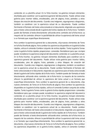 contenida en su plantilla actual. En la ficha Insertar, las galerías incluyen elementos
diseñados para coordinar con la apariencia general del documento. Puede utilizar estas
galerías para insertar tablas, encabezados, pies de página, listas, portadas y otros
bloques de creación del documento. Cuando crea imágenes, organigramas o diagramas,
también se coordinan con la apariencia actual de su documento. Puede cambiar
fácilmente el formato del texto seleccionado en el documento eligiendo una apariencia
para el texto seleccionado desde la galería de Estilos rápidos de la ficha Inicio. También
puede dar formato al texto directamente utilizando otros controles de la ficha Inicio. La
mayoría de los controles ofrecen la posibilidad de utilizar la apariencia del tema actual
o un formato que especifique directamente.
Para cambiar la apariencia general de su documento, elija nuevos elementos de Tema
en laficha Diseñode página. Para cambiar las apariencias disponibles en lagaleríaEstilos
rápidos, utilice el comando Cambiar conjunto de estilos rápidos. Tanto la galería Temas
como la galería Estilos rápidos proporcionan comandos Restablecer para que siempre
puede restablecer la apariencia original del documento contenida en su plantilla actual.
En la ficha Insertar, las galerías incluyen elementos diseñados para coordinar con la
apariencia general del documento. Puede utilizar estas galerías para insertar tablas,
encabezados, pies de página, listas, portadas y otros bloques de creación del
documento. Cuando crea imágenes, organigramas o diagramas, también se coordinan
con la apariencia actual de su documento. Puede cambiar fácilmente el formato del
texto seleccionado en el documento eligiendo una apariencia para el texto seleccionado
desde la galería de Estilos rápidos de la ficha Inicio. También puede dar formato al texto
directamente utilizando otros controles de la ficha Inicio. La mayoría de los controles
ofrecen la posibilidad de utilizar la apariencia del tema actual o un formato que
especifique directamente. Para cambiar la apariencia general de su documento, elija
nuevos elementos de Tema en la ficha Diseño de página. Para cambiar las apariencias
disponibles en la galería Estilos rápidos, utilice el comando Cambiar conjunto de estilos
rápidos. Tanto la galería Temas como la galería Estilos rápidos proporcionan comandos
Restablecer para que siempre puede restablecer la apariencia original del documento
contenida en su plantilla actual. En la ficha Insertar, las galerías incluyen elementos
diseñados para coordinar con la apariencia general del documento. Puede utilizar estas
galerías para insertar tablas, encabezados, pies de página, listas, portadas y otros
bloques de creación del documento. Cuando crea imágenes, organigramas o diagramas,
también se coordinan con la apariencia actual de su documento. Puede cambiar
fácilmente el formato del texto seleccionado en el documento eligiendo una apariencia
para el texto seleccionado desde la galería de Estilos rápidos de la ficha Inicio. También
puede dar formato al texto directamente utilizando otros controles de la ficha Inicio. La
mayoría de los controles ofrecen la posibilidad de utilizar la apariencia del tema actual
o un formato que especifique directamente. Para cambiar la apariencia general de su
documento, elija nuevos elementos de Tema en la ficha Diseño de página. Para cambiar
las apariencias disponibles en la galería Estilos rápidos, utilice el comando Cambiar
 