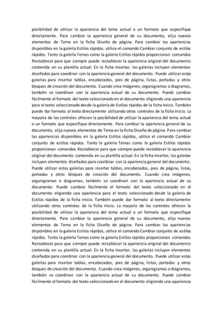 posibilidad de utilizar la apariencia del tema actual o un formato que especifique
directamente. Para cambiar la apariencia general de su documento, elija nuevos
elementos de Tema en la ficha Diseño de página. Para cambiar las apariencias
disponibles en la galería Estilos rápidos, utilice el comando Cambiar conjunto de estilos
rápidos. Tanto la galería Temas como la galería Estilos rápidos proporcionan comandos
Restablecer para que siempre puede restablecer la apariencia original del documento
contenida en su plantilla actual. En la ficha Insertar, las galerías incluyen elementos
diseñados para coordinar con la apariencia general del documento. Puede utilizar estas
galerías para insertar tablas, encabezados, pies de página, listas, portadas y otros
bloques de creación del documento. Cuando crea imágenes, organigramas o diagramas,
también se coordinan con la apariencia actual de su documento. Puede cambiar
fácilmente el formato del texto seleccionado en el documento eligiendo una apariencia
para el texto seleccionado desde la galería de Estilos rápidos de la ficha Inicio. También
puede dar formato al texto directamente utilizando otros controles de la ficha Inicio. La
mayoría de los controles ofrecen la posibilidad de utilizar la apariencia del tema actual
o un formato que especifique directamente. Para cambiar la apariencia general de su
documento, elija nuevos elementos de Tema en la ficha Diseño de página. Para cambiar
las apariencias disponibles en la galería Estilos rápidos, utilice el comando Cambiar
conjunto de estilos rápidos. Tanto la galería Temas como la galería Estilos rápidos
proporcionan comandos Restablecer para que siempre puede restablecer la apariencia
original del documento contenida en su plantilla actual. En la ficha Insertar, las galerías
incluyen elementos diseñados para coordinar con la apariencia general del documento.
Puede utilizar estas galerías para insertar tablas, encabezados, pies de página, listas,
portadas y otros bloques de creación del documento. Cuando crea imágenes,
organigramas o diagramas, también se coordinan con la apariencia actual de su
documento. Puede cambiar fácilmente el formato del texto seleccionado en el
documento eligiendo una apariencia para el texto seleccionado desde la galería de
Estilos rápidos de la ficha Inicio. También puede dar formato al texto directamente
utilizando otros controles de la ficha Inicio. La mayoría de los controles ofrecen la
posibilidad de utilizar la apariencia del tema actual o un formato que especifique
directamente. Para cambiar la apariencia general de su documento, elija nuevos
elementos de Tema en la ficha Diseño de página. Para cambiar las apariencias
disponibles en la galería Estilos rápidos, utilice el comando Cambiar conjunto de estilos
rápidos. Tanto la galería Temas como la galería Estilos rápidos proporcionan comandos
Restablecer para que siempre puede restablecer la apariencia original del documento
contenida en su plantilla actual. En la ficha Insertar, las galerías incluyen elementos
diseñados para coordinar con la apariencia general del documento. Puede utilizar estas
galerías para insertar tablas, encabezados, pies de página, listas, portadas y otros
bloques de creación del documento. Cuando crea imágenes, organigramas o diagramas,
también se coordinan con la apariencia actual de su documento. Puede cambiar
fácilmente el formato del texto seleccionado en el documento eligiendo una apariencia
 
