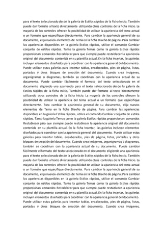 para el texto seleccionado desde la galería de Estilos rápidos de la ficha Inicio. También
puede dar formato al texto directamente utilizando otros controles de la ficha Inicio. La
mayoría de los controles ofrecen la posibilidad de utilizar la apariencia del tema actual
o un formato que especifique directamente. Para cambiar la apariencia general de su
documento, elija nuevos elementos de Tema en la ficha Diseño de página. Para cambiar
las apariencias disponibles en la galería Estilos rápidos, utilice el comando Cambiar
conjunto de estilos rápidos. Tanto la galería Temas como la galería Estilos rápidos
proporcionan comandos Restablecer para que siempre puede restablecer la apariencia
original del documento contenida en su plantilla actual. En la ficha Insertar, las galerías
incluyen elementos diseñados para coordinar con la apariencia general del documento.
Puede utilizar estas galerías para insertar tablas, encabezados, pies de página, listas,
portadas y otros bloques de creación del documento. Cuando crea imágenes,
organigramas o diagramas, también se coordinan con la apariencia actual de su
documento. Puede cambiar fácilmente el formato del texto seleccionado en el
documento eligiendo una apariencia para el texto seleccionado desde la galería de
Estilos rápidos de la ficha Inicio. También puede dar formato al texto directamente
utilizando otros controles de la ficha Inicio. La mayoría de los controles ofrecen la
posibilidad de utilizar la apariencia del tema actual o un formato que especifique
directamente. Para cambiar la apariencia general de su documento, elija nuevos
elementos de Tema en la ficha Diseño de página. Para cambiar las apariencias
disponibles en la galería Estilos rápidos, utilice el comando Cambiar conjunto de estilos
rápidos. Tanto la galería Temas como la galería Estilos rápidos proporcionan comandos
Restablecer para que siempre puede restablecer la apariencia original del documento
contenida en su plantilla actual. En la ficha Insertar, las galerías incluyen elementos
diseñados para coordinar con la apariencia general del documento. Puede utilizar estas
galerías para insertar tablas, encabezados, pies de página, listas, portadas y otros
bloques de creación del documento. Cuando crea imágenes, organigramas o diagramas,
también se coordinan con la apariencia actual de su documento. Puede cambiar
fácilmente el formato del texto seleccionado en el documento eligiendo una apariencia
para el texto seleccionado desde la galería de Estilos rápidos de la ficha Inicio. También
puede dar formato al texto directamente utilizando otros controles de la ficha Inicio. La
mayoría de los controles ofrecen la posibilidad de utilizar la apariencia del tema actual
o un formato que especifique directamente. Para cambiar la apariencia general de su
documento, elija nuevos elementos de Tema en la ficha Diseño de página. Para cambiar
las apariencias disponibles en la galería Estilos rápidos, utilice el comando Cambiar
conjunto de estilos rápidos. Tanto la galería Temas como la galería Estilos rápidos
proporcionan comandos Restablecer para que siempre puede restablecer la apariencia
original del documento contenida en su plantilla actual. En la ficha Insertar, las galerías
incluyen elementos diseñados para coordinar con la apariencia general del documento.
Puede utilizar estas galerías para insertar tablas, encabezados, pies de página, listas,
portadas y otros bloques de creación del documento. Cuando crea imágenes,
 