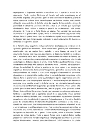 organigramas o diagramas, también se coordinan con la apariencia actual de su
documento. Puede cambiar fácilmente el formato del texto seleccionado en el
documento eligiendo una apariencia para el texto seleccionado desde la galería de
Estilos rápidos de la ficha Inicio. También puede dar formato al texto directamente
utilizando otros controles de la ficha Inicio. La mayoría de los controles ofrecen la
posibilidad de utilizar la apariencia del tema actual o un formato que especifique
directamente. Para cambiar la apariencia general de su documento, elija nuevos
elementos de Tema en la ficha Diseño de página. Para cambiar las apariencias
disponibles en la galería Estilos rápidos, utilice el comando Cambiar conjunto de estilos
rápidos. Tanto la galería Temas como la galería Estilos rápidos proporcionan comandos
Restablecer para que siempre puede restablecer la apariencia original del documento
contenida en su plantilla actual.
En la ficha Insertar, las galerías incluyen elementos diseñados para coordinar con la
apariencia general del documento. Puede utilizar estas galerías para insertar tablas,
encabezados, pies de página, listas, portadas y otros bloques de creación del
documento. Cuando crea imágenes, organigramas o diagramas, también se coordinan
con la apariencia actual de su documento. Puede cambiar fácilmente el formato del
texto seleccionado en el documento eligiendo una apariencia para el texto seleccionado
desde la galería de Estilos rápidos de la ficha Inicio. También puede dar formato al texto
directamente utilizando otros controles de la ficha Inicio. La mayoría de los controles
ofrecen la posibilidad de utilizar la apariencia del tema actual o un formato que
especifique directamente. Para cambiar la apariencia general de su documento, elija
nuevos elementos de Tema en la ficha Diseño de página. Para cambiar las apariencias
disponibles en la galería Estilos rápidos, utilice el comando Cambiar conjunto de estilos
rápidos. Tanto la galería Temas como la galería Estilos rápidos proporcionan comandos
Restablecer para que siempre puede restablecer la apariencia original del documento
contenida en su plantilla actual. En la ficha Insertar, las galerías incluyen elementos
diseñados para coordinar con la apariencia general del documento. Puede utilizar estas
galerías para insertar tablas, encabezados, pies de página, listas, portadas y otros
bloques de creación del documento. Cuando crea imágenes, organigramas o diagramas,
también se coordinan con la apariencia actual de su documento. Puede cambiar
fácilmente el formato del texto seleccionado en el documento eligiendo una apariencia
para el texto seleccionado desde la galería de Estilos rápidos de la ficha Inicio. También
puede dar formato al texto directamente utilizando otros controles de la ficha Inicio. La
mayoría de los controles ofrecen la posibilidad de utilizar la apariencia del tema actual
o un formato que especifique directamente. Para cambiar la apariencia general de su
documento, elija nuevos elementos de Tema en la ficha Diseño de página. Para cambiar
las apariencias disponibles en la galería Estilos rápidos, utilice el comando Cambiar
conjunto de estilos rápidos. Tanto la galería Temas como la galería Estilos rápidos
proporcionan comandos Restablecer para que siempre puede restablecer la apariencia
original del documento contenida en su plantilla actual. En la ficha Insertar, las galerías
 