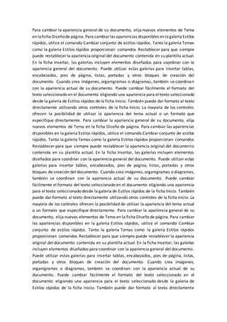 Para cambiar la apariencia general de su documento, elija nuevos elementos de Tema
en laficha Diseñode página. Para cambiar las apariencias disponibles en lagaleríaEstilos
rápidos, utilice el comando Cambiar conjunto de estilos rápidos. Tanto la galería Temas
como la galería Estilos rápidos proporcionan comandos Restablecer para que siempre
puede restablecer la apariencia original del documento contenida en su plantilla actual.
En la ficha Insertar, las galerías incluyen elementos diseñados para coordinar con la
apariencia general del documento. Puede utilizar estas galerías para insertar tablas,
encabezados, pies de página, listas, portadas y otros bloques de creación del
documento. Cuando crea imágenes, organigramas o diagramas, también se coordinan
con la apariencia actual de su documento. Puede cambiar fácilmente el formato del
texto seleccionado en el documento eligiendo una apariencia para el texto seleccionado
desde la galería de Estilos rápidos de la ficha Inicio. También puede dar formato al texto
directamente utilizando otros controles de la ficha Inicio. La mayoría de los controles
ofrecen la posibilidad de utilizar la apariencia del tema actual o un formato que
especifique directamente. Para cambiar la apariencia general de su documento, elija
nuevos elementos de Tema en la ficha Diseño de página. Para cambiar las apariencias
disponibles en la galería Estilos rápidos, utilice el comando Cambiar conjunto de estilos
rápidos. Tanto la galería Temas como la galería Estilos rápidos proporcionan comandos
Restablecer para que siempre puede restablecer la apariencia original del documento
contenida en su plantilla actual. En la ficha Insertar, las galerías incluyen elementos
diseñados para coordinar con la apariencia general del documento. Puede utilizar estas
galerías para insertar tablas, encabezados, pies de página, listas, portadas y otros
bloques de creación del documento. Cuando crea imágenes, organigramas o diagramas,
también se coordinan con la apariencia actual de su documento. Puede cambiar
fácilmente el formato del texto seleccionado en el documento eligiendo una apariencia
para el texto seleccionado desde la galería de Estilos rápidos de la ficha Inicio. También
puede dar formato al texto directamente utilizando otros controles de la ficha Inicio. La
mayoría de los controles ofrecen la posibilidad de utilizar la apariencia del tema actual
o un formato que especifique directamente. Para cambiar la apariencia general de su
documento, elija nuevos elementos de Tema en la ficha Diseño de página. Para cambiar
las apariencias disponibles en la galería Estilos rápidos, utilice el comando Cambiar
conjunto de estilos rápidos. Tanto la galería Temas como la galería Estilos rápidos
proporcionan comandos Restablecer para que siempre puede restablecer la apariencia
original del documento contenida en su plantilla actual. En la ficha Insertar, las galerías
incluyen elementos diseñados para coordinar con la apariencia general del documento.
Puede utilizar estas galerías para insertar tablas, encabezados, pies de página, listas,
portadas y otros bloques de creación del documento. Cuando crea imágenes,
organigramas o diagramas, también se coordinan con la apariencia actual de su
documento. Puede cambiar fácilmente el formato del texto seleccionado en el
documento eligiendo una apariencia para el texto seleccionado desde la galería de
Estilos rápidos de la ficha Inicio. También puede dar formato al texto directamente
 