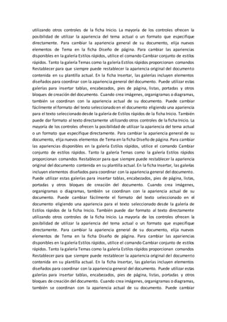 utilizando otros controles de la ficha Inicio. La mayoría de los controles ofrecen la
posibilidad de utilizar la apariencia del tema actual o un formato que especifique
directamente. Para cambiar la apariencia general de su documento, elija nuevos
elementos de Tema en la ficha Diseño de página. Para cambiar las apariencias
disponibles en la galería Estilos rápidos, utilice el comando Cambiar conjunto de estilos
rápidos. Tanto la galería Temas como la galería Estilos rápidos proporcionan comandos
Restablecer para que siempre puede restablecer la apariencia original del documento
contenida en su plantilla actual. En la ficha Insertar, las galerías incluyen elementos
diseñados para coordinar con la apariencia general del documento. Puede utilizar estas
galerías para insertar tablas, encabezados, pies de página, listas, portadas y otros
bloques de creación del documento. Cuando crea imágenes, organigramas o diagramas,
también se coordinan con la apariencia actual de su documento. Puede cambiar
fácilmente el formato del texto seleccionado en el documento eligiendo una apariencia
para el texto seleccionado desde la galería de Estilos rápidos de la ficha Inicio. También
puede dar formato al texto directamente utilizando otros controles de la ficha Inicio. La
mayoría de los controles ofrecen la posibilidad de utilizar la apariencia del tema actual
o un formato que especifique directamente. Para cambiar la apariencia general de su
documento, elija nuevos elementos de Tema en la ficha Diseño de página. Para cambiar
las apariencias disponibles en la galería Estilos rápidos, utilice el comando Cambiar
conjunto de estilos rápidos. Tanto la galería Temas como la galería Estilos rápidos
proporcionan comandos Restablecer para que siempre puede restablecer la apariencia
original del documento contenida en su plantilla actual. En la ficha Insertar, las galerías
incluyen elementos diseñados para coordinar con la apariencia general del documento.
Puede utilizar estas galerías para insertar tablas, encabezados, pies de página, listas,
portadas y otros bloques de creación del documento. Cuando crea imágenes,
organigramas o diagramas, también se coordinan con la apariencia actual de su
documento. Puede cambiar fácilmente el formato del texto seleccionado en el
documento eligiendo una apariencia para el texto seleccionado desde la galería de
Estilos rápidos de la ficha Inicio. También puede dar formato al texto directamente
utilizando otros controles de la ficha Inicio. La mayoría de los controles ofrecen la
posibilidad de utilizar la apariencia del tema actual o un formato que especifique
directamente. Para cambiar la apariencia general de su documento, elija nuevos
elementos de Tema en la ficha Diseño de página. Para cambiar las apariencias
disponibles en la galería Estilos rápidos, utilice el comando Cambiar conjunto de estilos
rápidos. Tanto la galería Temas como la galería Estilos rápidos proporcionan comandos
Restablecer para que siempre puede restablecer la apariencia original del documento
contenida en su plantilla actual. En la ficha Insertar, las galerías incluyen elementos
diseñados para coordinar con la apariencia general del documento. Puede utilizar estas
galerías para insertar tablas, encabezados, pies de página, listas, portadas y otros
bloques de creación del documento. Cuando crea imágenes, organigramas o diagramas,
también se coordinan con la apariencia actual de su documento. Puede cambiar
 