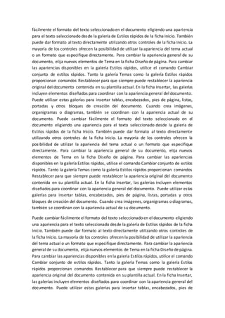 fácilmente el formato del texto seleccionado en el documento eligiendo una apariencia
para el texto seleccionado desde la galería de Estilos rápidos de la ficha Inicio. También
puede dar formato al texto directamente utilizando otros controles de la ficha Inicio. La
mayoría de los controles ofrecen la posibilidad de utilizar la apariencia del tema actual
o un formato que especifique directamente. Para cambiar la apariencia general de su
documento, elija nuevos elementos de Tema en la ficha Diseño de página. Para cambiar
las apariencias disponibles en la galería Estilos rápidos, utilice el comando Cambiar
conjunto de estilos rápidos. Tanto la galería Temas como la galería Estilos rápidos
proporcionan comandos Restablecer para que siempre puede restablecer la apariencia
original del documento contenida en su plantilla actual. En la ficha Insertar, las galerías
incluyen elementos diseñados para coordinar con la apariencia general del documento.
Puede utilizar estas galerías para insertar tablas, encabezados, pies de página, listas,
portadas y otros bloques de creación del documento. Cuando crea imágenes,
organigramas o diagramas, también se coordinan con la apariencia actual de su
documento. Puede cambiar fácilmente el formato del texto seleccionado en el
documento eligiendo una apariencia para el texto seleccionado desde la galería de
Estilos rápidos de la ficha Inicio. También puede dar formato al texto directamente
utilizando otros controles de la ficha Inicio. La mayoría de los controles ofrecen la
posibilidad de utilizar la apariencia del tema actual o un formato que especifique
directamente. Para cambiar la apariencia general de su documento, elija nuevos
elementos de Tema en la ficha Diseño de página. Para cambiar las apariencias
disponibles en la galería Estilos rápidos, utilice el comando Cambiar conjunto de estilos
rápidos. Tanto la galería Temas como la galería Estilos rápidos proporcionan comandos
Restablecer para que siempre puede restablecer la apariencia original del documento
contenida en su plantilla actual. En la ficha Insertar, las galerías incluyen elementos
diseñados para coordinar con la apariencia general del documento. Puede utilizar estas
galerías para insertar tablas, encabezados, pies de página, listas, portadas y otros
bloques de creación del documento. Cuando crea imágenes, organigramas o diagramas,
también se coordinan con la apariencia actual de su documento.
Puede cambiar fácilmente el formato del texto seleccionado en el documento eligiendo
una apariencia para el texto seleccionado desde la galería de Estilos rápidos de la ficha
Inicio. También puede dar formato al texto directamente utilizando otros controles de
la ficha Inicio. La mayoría de los controles ofrecen la posibilidad de utilizar la apariencia
del tema actual o un formato que especifique directamente. Para cambiar la apariencia
general de su documento, elija nuevos elementos de Tema en la ficha Diseño de página.
Para cambiar las apariencias disponibles en la galería Estilos rápidos, utilice el comando
Cambiar conjunto de estilos rápidos. Tanto la galería Temas como la galería Estilos
rápidos proporcionan comandos Restablecer para que siempre puede restablecer la
apariencia original del documento contenida en su plantilla actual. En la ficha Insertar,
las galerías incluyen elementos diseñados para coordinar con la apariencia general del
documento. Puede utilizar estas galerías para insertar tablas, encabezados, pies de
 