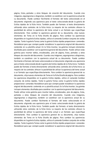 página, listas, portadas y otros bloques de creación del documento. Cuando crea
imágenes, organigramas o diagramas, también se coordinan con la apariencia actual de
su documento. Puede cambiar fácilmente el formato del texto seleccionado en el
documento eligiendo una apariencia para el texto seleccionado desde la galería de
Estilos rápidos de la ficha Inicio. También puede dar formato al texto directamente
utilizando otros controles de la ficha Inicio. La mayoría de los controles ofrecen la
posibilidad de utilizar la apariencia del tema actual o un formato que especifique
directamente. Para cambiar la apariencia general de su documento, elija nuevos
elementos de Tema en la ficha Diseño de página. Para cambiar las apariencias
disponibles en la galería Estilos rápidos, utilice el comando Cambiar conjunto de estilos
rápidos. Tanto la galería Temas como la galería Estilos rápidos proporcionan comandos
Restablecer para que siempre puede restablecer la apariencia original del documento
contenida en su plantilla actual. En la ficha Insertar, las galerías incluyen elementos
diseñados para coordinar con la apariencia general del documento. Puede utilizar estas
galerías para insertar tablas, encabezados, pies de página, listas, portadas y otros
bloques de creación del documento. Cuando crea imágenes, organigramas o diagramas,
también se coordinan con la apariencia actual de su documento. Puede cambiar
fácilmente el formato del texto seleccionado en el documento eligiendo una apariencia
para el texto seleccionado desde la galería de Estilos rápidos de la ficha Inicio. También
puede dar formato al texto directamente utilizando otros controles de la ficha Inicio. La
mayoría de los controles ofrecen la posibilidad de utilizar la apariencia del tema actual
o un formato que especifique directamente. Para cambiar la apariencia general de su
documento, elija nuevos elementos de Tema en la ficha Diseño de página. Para cambiar
las apariencias disponibles en la galería Estilos rápidos, utilice el comando Cambiar
conjunto de estilos rápidos. Tanto la galería Temas como la galería Estilos rápidos
proporcionan comandos Restablecer para que siempre puede restablecer la apariencia
original del documento contenida en su plantilla actual. En la ficha Insertar, las galerías
incluyen elementos diseñados para coordinar con la apariencia general del documento.
Puede utilizar estas galerías para insertar tablas, encabezados, pies de página, listas,
portadas y otros bloques de creación del documento. Cuando crea imágenes,
organigramas o diagramas, también se coordinan con la apariencia actual de su
documento. Puede cambiar fácilmente el formato del texto seleccionado en el
documento eligiendo una apariencia para el texto seleccionado desde la galería de
Estilos rápidos de la ficha Inicio. También puede dar formato al texto directamente
utilizando otros controles de la ficha Inicio. La mayoría de los controles ofrecen la
posibilidad de utilizar la apariencia del tema actual o un formato que especifique
directamente. Para cambiar la apariencia general de su documento, elija nuevos
elementos de Tema en la ficha Diseño de página. Para cambiar las apariencias
disponibles en la galería Estilos rápidos, utilice el comando Cambiar conjunto de estilos
rápidos. Tanto la galería Temas como la galería Estilos rápidos proporcionan comandos
Restablecer para que siempre puede restablecer la apariencia original del documento
 