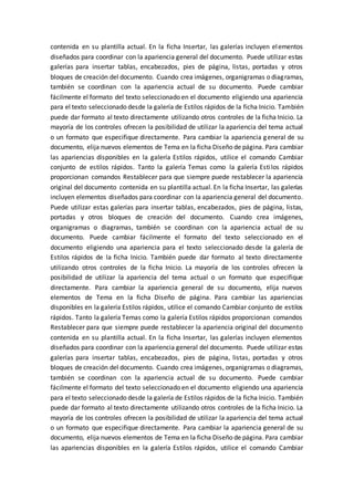 contenida en su plantilla actual. En la ficha Insertar, las galerías incluyen elementos
diseñados para coordinar con la apariencia general del documento. Puede utilizar estas
galerías para insertar tablas, encabezados, pies de página, listas, portadas y otros
bloques de creación del documento. Cuando crea imágenes, organigramas o diagramas,
también se coordinan con la apariencia actual de su documento. Puede cambiar
fácilmente el formato del texto seleccionado en el documento eligiendo una apariencia
para el texto seleccionado desde la galería de Estilos rápidos de la ficha Inicio. También
puede dar formato al texto directamente utilizando otros controles de la ficha Inicio. La
mayoría de los controles ofrecen la posibilidad de utilizar la apariencia del tema actual
o un formato que especifique directamente. Para cambiar la apariencia general de su
documento, elija nuevos elementos de Tema en la ficha Diseño de página. Para cambiar
las apariencias disponibles en la galería Estilos rápidos, utilice el comando Cambiar
conjunto de estilos rápidos. Tanto la galería Temas como la galería Estilos rápidos
proporcionan comandos Restablecer para que siempre puede restablecer la apariencia
original del documento contenida en su plantilla actual. En la ficha Insertar, las galerías
incluyen elementos diseñados para coordinar con la apariencia general del documento.
Puede utilizar estas galerías para insertar tablas, encabezados, pies de página, listas,
portadas y otros bloques de creación del documento. Cuando crea imágenes,
organigramas o diagramas, también se coordinan con la apariencia actual de su
documento. Puede cambiar fácilmente el formato del texto seleccionado en el
documento eligiendo una apariencia para el texto seleccionado desde la galería de
Estilos rápidos de la ficha Inicio. También puede dar formato al texto directamente
utilizando otros controles de la ficha Inicio. La mayoría de los controles ofrecen la
posibilidad de utilizar la apariencia del tema actual o un formato que especifique
directamente. Para cambiar la apariencia general de su documento, elija nuevos
elementos de Tema en la ficha Diseño de página. Para cambiar las apariencias
disponibles en la galería Estilos rápidos, utilice el comando Cambiar conjunto de estilos
rápidos. Tanto la galería Temas como la galería Estilos rápidos proporcionan comandos
Restablecer para que siempre puede restablecer la apariencia original del documento
contenida en su plantilla actual. En la ficha Insertar, las galerías incluyen elementos
diseñados para coordinar con la apariencia general del documento. Puede utilizar estas
galerías para insertar tablas, encabezados, pies de página, listas, portadas y otros
bloques de creación del documento. Cuando crea imágenes, organigramas o diagramas,
también se coordinan con la apariencia actual de su documento. Puede cambiar
fácilmente el formato del texto seleccionado en el documento eligiendo una apariencia
para el texto seleccionado desde la galería de Estilos rápidos de la ficha Inicio. También
puede dar formato al texto directamente utilizando otros controles de la ficha Inicio. La
mayoría de los controles ofrecen la posibilidad de utilizar la apariencia del tema actual
o un formato que especifique directamente. Para cambiar la apariencia general de su
documento, elija nuevos elementos de Tema en la ficha Diseño de página. Para cambiar
las apariencias disponibles en la galería Estilos rápidos, utilice el comando Cambiar
 