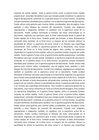 conjunto de estilos rápidos. Tanto la galería Temas como la galería Estilos rápidos
proporcionan comandos Restablecer para que siempre puede restablecer la apariencia
original del documento contenida en su plantilla actual. En la ficha Insertar, las galerías
incluyen elementos diseñados para coordinar con la apariencia general del documento.
Puede utilizar estas galerías para insertar tablas, encabezados, pies de página, listas,
portadas y otros bloques de creación del documento. Cuando crea imágenes,
organigramas o diagramas, también se coordinan con la apariencia actual de su
documento. Puede cambiar fácilmente el formato del texto seleccionado en el
documento eligiendo una apariencia para el texto seleccionado desde la galería de
Estilos rápidos de la ficha Inicio. También puede dar formato al texto directamente
utilizando otros controles de la ficha Inicio. La mayoría de los controles ofrecen la
posibilidad de utilizar la apariencia del tema actual o un formato que especifique
directamente. Para cambiar la apariencia general de su documento, elija nuevos
elementos de Tema en la ficha Diseño de página. Para cambiar las apariencias
disponibles en la galería Estilos rápidos, utilice el comando Cambiar conjunto de estilos
rápidos. Tanto la galería Temas como la galería Estilos rápidos proporcionan comandos
Restablecer para que siempre puede restablecer la apariencia original del documento
contenida en su plantilla actual. En la ficha Insertar, las galerías incluyen elementos
diseñados para coordinar con la apariencia general del documento. Puede utilizar estas
galerías para insertar tablas, encabezados, pies de página, listas, portadas y otros
bloques de creación del documento. Cuando crea imágenes, organigramas o diagramas,
también se coordinan con la apariencia actual de su documento. Puede cambiar
fácilmente el formato del texto seleccionado en el documento eligiendo una apariencia
para el texto seleccionado desde la galería de Estilos rápidos de la ficha Inicio. También
puede dar formato al texto directamente utilizando otros controles de la ficha Inicio. La
mayoría de los controles ofrecen la posibilidad de utilizar la apariencia del tema actual
o un formato que especifique directamente. Para cambiar la apariencia general de su
documento, elija nuevos elementos de Tema en la ficha Diseño de página. Para cambiar
las apariencias disponibles en la galería Estilos rápidos, utilice el comando Cambiar
conjunto de estilos rápidos. Tanto la galería Temas como la galería Estilos rápidos
proporcionan comandos Restablecer para que siempre puede restablecer la apariencia
original del documento contenida en su plantilla actual. En la ficha Insertar, las galerías
incluyen elementos diseñados para coordinar con la apariencia general del documento.
Puede utilizar estas galerías para insertar tablas, encabezados, pies de página, listas,
portadas y otros bloques de creación del documento. Cuando crea imágenes,
organigramas o diagramas, también se coordinan con la apariencia actual de su
documento. Puede cambiar fácilmente el formato del texto seleccionado en el
documento eligiendo una apariencia para el texto seleccionado desde la galería de
Estilos rápidos de la ficha Inicio. También puede dar formato al texto directamente
utilizando otros controles de la ficha Inicio. La mayoría de los controles ofrecen la
posibilidad de utilizar la apariencia del tema actual o un formato que especifique
 