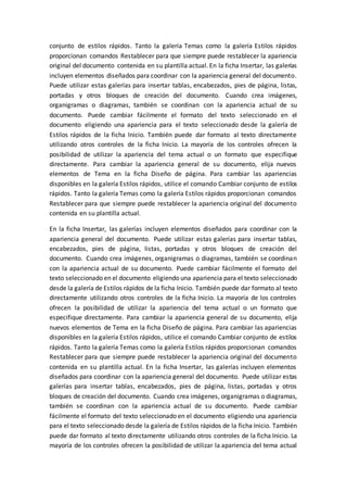 conjunto de estilos rápidos. Tanto la galería Temas como la galería Estilos rápidos
proporcionan comandos Restablecer para que siempre puede restablecer la apariencia
original del documento contenida en su plantilla actual. En la ficha Insertar, las galerías
incluyen elementos diseñados para coordinar con la apariencia general del documento.
Puede utilizar estas galerías para insertar tablas, encabezados, pies de página, listas,
portadas y otros bloques de creación del documento. Cuando crea imágenes,
organigramas o diagramas, también se coordinan con la apariencia actual de su
documento. Puede cambiar fácilmente el formato del texto seleccionado en el
documento eligiendo una apariencia para el texto seleccionado desde la galería de
Estilos rápidos de la ficha Inicio. También puede dar formato al texto directamente
utilizando otros controles de la ficha Inicio. La mayoría de los controles ofrecen la
posibilidad de utilizar la apariencia del tema actual o un formato que especifique
directamente. Para cambiar la apariencia general de su documento, elija nuevos
elementos de Tema en la ficha Diseño de página. Para cambiar las apariencias
disponibles en la galería Estilos rápidos, utilice el comando Cambiar conjunto de estilos
rápidos. Tanto la galería Temas como la galería Estilos rápidos proporcionan comandos
Restablecer para que siempre puede restablecer la apariencia original del documento
contenida en su plantilla actual.
En la ficha Insertar, las galerías incluyen elementos diseñados para coordinar con la
apariencia general del documento. Puede utilizar estas galerías para insertar tablas,
encabezados, pies de página, listas, portadas y otros bloques de creación del
documento. Cuando crea imágenes, organigramas o diagramas, también se coordinan
con la apariencia actual de su documento. Puede cambiar fácilmente el formato del
texto seleccionado en el documento eligiendo una apariencia para el texto seleccionado
desde la galería de Estilos rápidos de la ficha Inicio. También puede dar formato al texto
directamente utilizando otros controles de la ficha Inicio. La mayoría de los controles
ofrecen la posibilidad de utilizar la apariencia del tema actual o un formato que
especifique directamente. Para cambiar la apariencia general de su documento, elija
nuevos elementos de Tema en la ficha Diseño de página. Para cambiar las apariencias
disponibles en la galería Estilos rápidos, utilice el comando Cambiar conjunto de estilos
rápidos. Tanto la galería Temas como la galería Estilos rápidos proporcionan comandos
Restablecer para que siempre puede restablecer la apariencia original del documento
contenida en su plantilla actual. En la ficha Insertar, las galerías incluyen elementos
diseñados para coordinar con la apariencia general del documento. Puede utilizar estas
galerías para insertar tablas, encabezados, pies de página, listas, portadas y otros
bloques de creación del documento. Cuando crea imágenes, organigramas o diagramas,
también se coordinan con la apariencia actual de su documento. Puede cambiar
fácilmente el formato del texto seleccionado en el documento eligiendo una apariencia
para el texto seleccionado desde la galería de Estilos rápidos de la ficha Inicio. También
puede dar formato al texto directamente utilizando otros controles de la ficha Inicio. La
mayoría de los controles ofrecen la posibilidad de utilizar la apariencia del tema actual
 