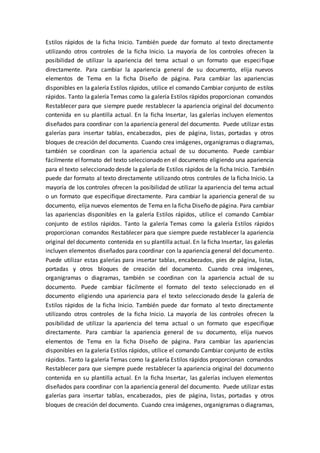 Estilos rápidos de la ficha Inicio. También puede dar formato al texto directamente
utilizando otros controles de la ficha Inicio. La mayoría de los controles ofrecen la
posibilidad de utilizar la apariencia del tema actual o un formato que especifique
directamente. Para cambiar la apariencia general de su documento, elija nuevos
elementos de Tema en la ficha Diseño de página. Para cambiar las apariencias
disponibles en la galería Estilos rápidos, utilice el comando Cambiar conjunto de estilos
rápidos. Tanto la galería Temas como la galería Estilos rápidos proporcionan comandos
Restablecer para que siempre puede restablecer la apariencia original del documento
contenida en su plantilla actual. En la ficha Insertar, las galerías incluyen elementos
diseñados para coordinar con la apariencia general del documento. Puede utilizar estas
galerías para insertar tablas, encabezados, pies de página, listas, portadas y otros
bloques de creación del documento. Cuando crea imágenes, organigramas o diagramas,
también se coordinan con la apariencia actual de su documento. Puede cambiar
fácilmente el formato del texto seleccionado en el documento eligiendo una apariencia
para el texto seleccionado desde la galería de Estilos rápidos de la ficha Inicio. También
puede dar formato al texto directamente utilizando otros controles de la ficha Inicio. La
mayoría de los controles ofrecen la posibilidad de utilizar la apariencia del tema actual
o un formato que especifique directamente. Para cambiar la apariencia general de su
documento, elija nuevos elementos de Tema en la ficha Diseño de página. Para cambiar
las apariencias disponibles en la galería Estilos rápidos, utilice el comando Cambiar
conjunto de estilos rápidos. Tanto la galería Temas como la galería Estilos rápidos
proporcionan comandos Restablecer para que siempre puede restablecer la apariencia
original del documento contenida en su plantilla actual. En la ficha Insertar, las galerías
incluyen elementos diseñados para coordinar con la apariencia general del documento.
Puede utilizar estas galerías para insertar tablas, encabezados, pies de página, listas,
portadas y otros bloques de creación del documento. Cuando crea imágenes,
organigramas o diagramas, también se coordinan con la apariencia actual de su
documento. Puede cambiar fácilmente el formato del texto seleccionado en el
documento eligiendo una apariencia para el texto seleccionado desde la galería de
Estilos rápidos de la ficha Inicio. También puede dar formato al texto directamente
utilizando otros controles de la ficha Inicio. La mayoría de los controles ofrecen la
posibilidad de utilizar la apariencia del tema actual o un formato que especifique
directamente. Para cambiar la apariencia general de su documento, elija nuevos
elementos de Tema en la ficha Diseño de página. Para cambiar las apariencias
disponibles en la galería Estilos rápidos, utilice el comando Cambiar conjunto de estilos
rápidos. Tanto la galería Temas como la galería Estilos rápidos proporcionan comandos
Restablecer para que siempre puede restablecer la apariencia original del documento
contenida en su plantilla actual. En la ficha Insertar, las galerías incluyen elementos
diseñados para coordinar con la apariencia general del documento. Puede utilizar estas
galerías para insertar tablas, encabezados, pies de página, listas, portadas y otros
bloques de creación del documento. Cuando crea imágenes, organigramas o diagramas,
 