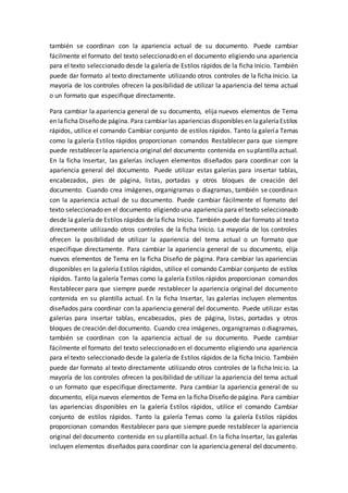 también se coordinan con la apariencia actual de su documento. Puede cambiar
fácilmente el formato del texto seleccionado en el documento eligiendo una apariencia
para el texto seleccionado desde la galería de Estilos rápidos de la ficha Inicio. También
puede dar formato al texto directamente utilizando otros controles de la ficha Inicio. La
mayoría de los controles ofrecen la posibilidad de utilizar la apariencia del tema actual
o un formato que especifique directamente.
Para cambiar la apariencia general de su documento, elija nuevos elementos de Tema
en laficha Diseñode página. Para cambiar las apariencias disponibles en lagaleríaEstilos
rápidos, utilice el comando Cambiar conjunto de estilos rápidos. Tanto la galería Temas
como la galería Estilos rápidos proporcionan comandos Restablecer para que siempre
puede restablecer la apariencia original del documento contenida en su plantilla actual.
En la ficha Insertar, las galerías incluyen elementos diseñados para coordinar con la
apariencia general del documento. Puede utilizar estas galerías para insertar tablas,
encabezados, pies de página, listas, portadas y otros bloques de creación del
documento. Cuando crea imágenes, organigramas o diagramas, también se coordinan
con la apariencia actual de su documento. Puede cambiar fácilmente el formato del
texto seleccionado en el documento eligiendo una apariencia para el texto seleccionado
desde la galería de Estilos rápidos de la ficha Inicio. También puede dar formato al texto
directamente utilizando otros controles de la ficha Inicio. La mayoría de los controles
ofrecen la posibilidad de utilizar la apariencia del tema actual o un formato que
especifique directamente. Para cambiar la apariencia general de su documento, elija
nuevos elementos de Tema en la ficha Diseño de página. Para cambiar las apariencias
disponibles en la galería Estilos rápidos, utilice el comando Cambiar conjunto de estilos
rápidos. Tanto la galería Temas como la galería Estilos rápidos proporcionan comandos
Restablecer para que siempre puede restablecer la apariencia original del documento
contenida en su plantilla actual. En la ficha Insertar, las galerías incluyen elementos
diseñados para coordinar con la apariencia general del documento. Puede utilizar estas
galerías para insertar tablas, encabezados, pies de página, listas, portadas y otros
bloques de creación del documento. Cuando crea imágenes, organigramas o diagramas,
también se coordinan con la apariencia actual de su documento. Puede cambiar
fácilmente el formato del texto seleccionado en el documento eligiendo una apariencia
para el texto seleccionado desde la galería de Estilos rápidos de la ficha Inicio. También
puede dar formato al texto directamente utilizando otros controles de la ficha Inicio. La
mayoría de los controles ofrecen la posibilidad de utilizar la apariencia del tema actual
o un formato que especifique directamente. Para cambiar la apariencia general de su
documento, elija nuevos elementos de Tema en la ficha Diseño de página. Para cambiar
las apariencias disponibles en la galería Estilos rápidos, utilice el comando Cambiar
conjunto de estilos rápidos. Tanto la galería Temas como la galería Estilos rápidos
proporcionan comandos Restablecer para que siempre puede restablecer la apariencia
original del documento contenida en su plantilla actual. En la ficha Insertar, las galerías
incluyen elementos diseñados para coordinar con la apariencia general del documento.
 