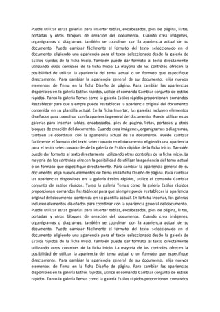 Puede utilizar estas galerías para insertar tablas, encabezados, pies de página, listas,
portadas y otros bloques de creación del documento. Cuando crea imágenes,
organigramas o diagramas, también se coordinan con la apariencia actual de su
documento. Puede cambiar fácilmente el formato del texto seleccionado en el
documento eligiendo una apariencia para el texto seleccionado desde la galería de
Estilos rápidos de la ficha Inicio. También puede dar formato al texto directamente
utilizando otros controles de la ficha Inicio. La mayoría de los controles ofrecen la
posibilidad de utilizar la apariencia del tema actual o un formato que especifique
directamente. Para cambiar la apariencia general de su documento, elija nuevos
elementos de Tema en la ficha Diseño de página. Para cambiar las apariencias
disponibles en la galería Estilos rápidos, utilice el comando Cambiar conjunto de estilos
rápidos. Tanto la galería Temas como la galería Estilos rápidos proporcionan comandos
Restablecer para que siempre puede restablecer la apariencia original del documento
contenida en su plantilla actual. En la ficha Insertar, las galerías incluyen elementos
diseñados para coordinar con la apariencia general del documento. Puede utilizar estas
galerías para insertar tablas, encabezados, pies de página, listas, portadas y otros
bloques de creación del documento. Cuando crea imágenes, organigramas o diagramas,
también se coordinan con la apariencia actual de su documento. Puede cambiar
fácilmente el formato del texto seleccionado en el documento eligiendo una apariencia
para el texto seleccionado desde la galería de Estilos rápidos de la ficha Inicio. También
puede dar formato al texto directamente utilizando otros controles de la ficha Inicio. La
mayoría de los controles ofrecen la posibilidad de utilizar la apariencia del tema actual
o un formato que especifique directamente. Para cambiar la apariencia general de su
documento, elija nuevos elementos de Tema en la ficha Diseño de página. Para cambiar
las apariencias disponibles en la galería Estilos rápidos, utilice el comando Cambiar
conjunto de estilos rápidos. Tanto la galería Temas como la galería Estilos rápidos
proporcionan comandos Restablecer para que siempre puede restablecer la apariencia
original del documento contenida en su plantilla actual. En la ficha Insertar, las galerías
incluyen elementos diseñados para coordinar con la apariencia general del documento.
Puede utilizar estas galerías para insertar tablas, encabezados, pies de página, listas,
portadas y otros bloques de creación del documento. Cuando crea imágenes,
organigramas o diagramas, también se coordinan con la apariencia actual de su
documento. Puede cambiar fácilmente el formato del texto seleccionado en el
documento eligiendo una apariencia para el texto seleccionado desde la galería de
Estilos rápidos de la ficha Inicio. También puede dar formato al texto directamente
utilizando otros controles de la ficha Inicio. La mayoría de los controles ofrecen la
posibilidad de utilizar la apariencia del tema actual o un formato que especifique
directamente. Para cambiar la apariencia general de su documento, elija nuevos
elementos de Tema en la ficha Diseño de página. Para cambiar las apariencias
disponibles en la galería Estilos rápidos, utilice el comando Cambiar conjunto de estilos
rápidos. Tanto la galería Temas como la galería Estilos rápidos proporcionan comandos
 