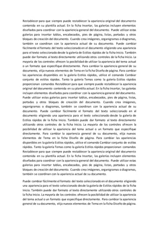 Restablecer para que siempre puede restablecer la apariencia original del documento
contenida en su plantilla actual. En la ficha Insertar, las galerías incluyen elementos
diseñados para coordinar con la apariencia general del documento. Puede utilizar estas
galerías para insertar tablas, encabezados, pies de página, listas, portadas y otros
bloques de creación del documento. Cuando crea imágenes, organigramas o diagramas,
también se coordinan con la apariencia actual de su documento. Puede cambiar
fácilmente el formato del texto seleccionado en el documento eligiendo una apariencia
para el texto seleccionado desde la galería de Estilos rápidos de la ficha Inicio. También
puede dar formato al texto directamente utilizando otros controles de la ficha Inicio. La
mayoría de los controles ofrecen la posibilidad de utilizar la apariencia del tema actual
o un formato que especifique directamente. Para cambiar la apariencia general de su
documento, elija nuevos elementos de Tema en la ficha Diseño de página. Para cambiar
las apariencias disponibles en la galería Estilos rápidos, utilice el comando Cambiar
conjunto de estilos rápidos. Tanto la galería Temas como la galería Estilos rápidos
proporcionan comandos Restablecer para que siempre puede restablecer la apariencia
original del documento contenida en su plantilla actual. En la ficha Insertar, las galerías
incluyen elementos diseñados para coordinar con la apariencia general del documento.
Puede utilizar estas galerías para insertar tablas, encabezados, pies de página, listas,
portadas y otros bloques de creación del documento. Cuando crea imágenes,
organigramas o diagramas, también se coordinan con la apariencia actual de su
documento. Puede cambiar fácilmente el formato del texto seleccionado en el
documento eligiendo una apariencia para el texto seleccionado desde la galería de
Estilos rápidos de la ficha Inicio. También puede dar formato al texto directamente
utilizando otros controles de la ficha Inicio. La mayoría de los controles ofrecen la
posibilidad de utilizar la apariencia del tema actual o un formato que especifique
directamente. Para cambiar la apariencia general de su documento, elija nuevos
elementos de Tema en la ficha Diseño de página. Para cambiar las apariencias
disponibles en la galería Estilos rápidos, utilice el comando Cambiar conjunto de estilos
rápidos. Tanto la galería Temas como la galería Estilos rápidos proporcionan comandos
Restablecer para que siempre puede restablecer la apariencia original del documento
contenida en su plantilla actual. En la ficha Insertar, las galerías incluyen elementos
diseñados para coordinar con la apariencia general del documento. Puede utilizar estas
galerías para insertar tablas, encabezados, pies de página, listas, portadas y otros
bloques de creación del documento. Cuando crea imágenes, organigramas o diagramas,
también se coordinan con la apariencia actual de su documento.
Puede cambiar fácilmente el formato del texto seleccionado en el documento eligiendo
una apariencia para el texto seleccionado desde la galería de Estilos rápidos de la ficha
Inicio. También puede dar formato al texto directamente utilizando otros controles de
la ficha Inicio. La mayoría de los controles ofrecen la posibilidad de utilizar la apariencia
del tema actual o un formato que especifique directamente. Para cambiar la apariencia
general de su documento, elija nuevos elementos de Tema en la ficha Diseño de página.
 