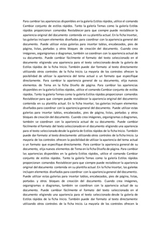 Para cambiar las apariencias disponibles en la galería Estilos rápidos, utilice el comando
Cambiar conjunto de estilos rápidos. Tanto la galería Temas como la galería Estilos
rápidos proporcionan comandos Restablecer para que siempre puede restablecer la
apariencia original del documento contenida en su plantilla actual. En la ficha Insertar,
las galerías incluyen elementos diseñados para coordinar con la apariencia general del
documento. Puede utilizar estas galerías para insertar tablas, encabezados, pies de
página, listas, portadas y otros bloques de creación del documento. Cuando crea
imágenes, organigramas o diagramas, también se coordinan con la apariencia actual de
su documento. Puede cambiar fácilmente el formato del texto seleccionado en el
documento eligiendo una apariencia para el texto seleccionado desde la galería de
Estilos rápidos de la ficha Inicio. También puede dar formato al texto directamente
utilizando otros controles de la ficha Inicio. La mayoría de los controles ofrecen la
posibilidad de utilizar la apariencia del tema actual o un formato que especifique
directamente. Para cambiar la apariencia general de su documento, elija nuevos
elementos de Tema en la ficha Diseño de página. Para cambiar las apariencias
disponibles en la galería Estilos rápidos, utilice el comando Cambiar conjunto de estilos
rápidos. Tanto la galería Temas como la galería Estilos rápidos proporcionan comandos
Restablecer para que siempre puede restablecer la apariencia original del documento
contenida en su plantilla actual. En la ficha Insertar, las galerías incluyen elementos
diseñados para coordinar con la apariencia general del documento. Puede utilizar estas
galerías para insertar tablas, encabezados, pies de página, listas, portadas y otros
bloques de creación del documento. Cuando crea imágenes, organigramas o diagramas,
también se coordinan con la apariencia actual de su documento. Puede cambiar
fácilmente el formato del texto seleccionado en el documento eligiendo una apariencia
para el texto seleccionado desde la galería de Estilos rápidos de la ficha Inicio. También
puede dar formato al texto directamente utilizando otros controles de la ficha Inicio. La
mayoría de los controles ofrecen la posibilidad de utilizar la apariencia del tema actual
o un formato que especifique directamente. Para cambiar la apariencia general de su
documento, elija nuevos elementos de Tema en la ficha Diseño de página. Para cambiar
las apariencias disponibles en la galería Estilos rápidos, utilice el comando Cambiar
conjunto de estilos rápidos. Tanto la galería Temas como la galería Estilos rápidos
proporcionan comandos Restablecer para que siempre puede restablecer la apariencia
original del documento contenida en su plantilla actual. En la ficha Insertar, las galerías
incluyen elementos diseñados para coordinar con la apariencia general del documento.
Puede utilizar estas galerías para insertar tablas, encabezados, pies de página, listas,
portadas y otros bloques de creación del documento. Cuando crea imágenes,
organigramas o diagramas, también se coordinan con la apariencia actual de su
documento. Puede cambiar fácilmente el formato del texto seleccionado en el
documento eligiendo una apariencia para el texto seleccionado desde la galería de
Estilos rápidos de la ficha Inicio. También puede dar formato al texto directamente
utilizando otros controles de la ficha Inicio. La mayoría de los controles ofrecen la
 