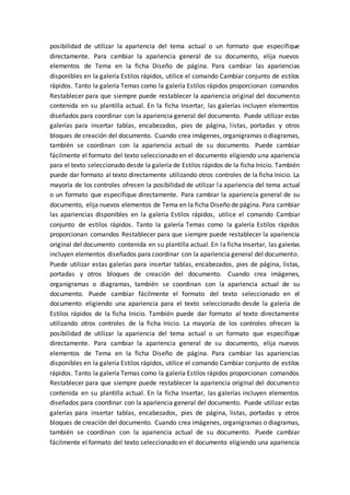posibilidad de utilizar la apariencia del tema actual o un formato que especifique
directamente. Para cambiar la apariencia general de su documento, elija nuevos
elementos de Tema en la ficha Diseño de página. Para cambiar las apariencias
disponibles en la galería Estilos rápidos, utilice el comando Cambiar conjunto de estilos
rápidos. Tanto la galería Temas como la galería Estilos rápidos proporcionan comandos
Restablecer para que siempre puede restablecer la apariencia original del documento
contenida en su plantilla actual. En la ficha Insertar, las galerías incluyen elementos
diseñados para coordinar con la apariencia general del documento. Puede utilizar estas
galerías para insertar tablas, encabezados, pies de página, listas, portadas y otros
bloques de creación del documento. Cuando crea imágenes, organigramas o diagramas,
también se coordinan con la apariencia actual de su documento. Puede cambiar
fácilmente el formato del texto seleccionado en el documento eligiendo una apariencia
para el texto seleccionado desde la galería de Estilos rápidos de la ficha Inicio. También
puede dar formato al texto directamente utilizando otros controles de la ficha Inicio. La
mayoría de los controles ofrecen la posibilidad de utilizar la apariencia del tema actual
o un formato que especifique directamente. Para cambiar la apariencia general de su
documento, elija nuevos elementos de Tema en la ficha Diseño de página. Para cambiar
las apariencias disponibles en la galería Estilos rápidos, utilice el comando Cambiar
conjunto de estilos rápidos. Tanto la galería Temas como la galería Estilos rápidos
proporcionan comandos Restablecer para que siempre puede restablecer la apariencia
original del documento contenida en su plantilla actual. En la ficha Insertar, las galerías
incluyen elementos diseñados para coordinar con la apariencia general del documento.
Puede utilizar estas galerías para insertar tablas, encabezados, pies de página, listas,
portadas y otros bloques de creación del documento. Cuando crea imágenes,
organigramas o diagramas, también se coordinan con la apariencia actual de su
documento. Puede cambiar fácilmente el formato del texto seleccionado en el
documento eligiendo una apariencia para el texto seleccionado desde la galería de
Estilos rápidos de la ficha Inicio. También puede dar formato al texto directamente
utilizando otros controles de la ficha Inicio. La mayoría de los controles ofrecen la
posibilidad de utilizar la apariencia del tema actual o un formato que especifique
directamente. Para cambiar la apariencia general de su documento, elija nuevos
elementos de Tema en la ficha Diseño de página. Para cambiar las apariencias
disponibles en la galería Estilos rápidos, utilice el comando Cambiar conjunto de estilos
rápidos. Tanto la galería Temas como la galería Estilos rápidos proporcionan comandos
Restablecer para que siempre puede restablecer la apariencia original del documento
contenida en su plantilla actual. En la ficha Insertar, las galerías incluyen elementos
diseñados para coordinar con la apariencia general del documento. Puede utilizar estas
galerías para insertar tablas, encabezados, pies de página, listas, portadas y otros
bloques de creación del documento. Cuando crea imágenes, organigramas o diagramas,
también se coordinan con la apariencia actual de su documento. Puede cambiar
fácilmente el formato del texto seleccionado en el documento eligiendo una apariencia
 