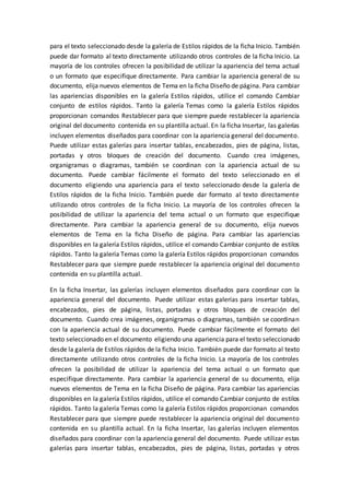 para el texto seleccionado desde la galería de Estilos rápidos de la ficha Inicio. También
puede dar formato al texto directamente utilizando otros controles de la ficha Inicio. La
mayoría de los controles ofrecen la posibilidad de utilizar la apariencia del tema actual
o un formato que especifique directamente. Para cambiar la apariencia general de su
documento, elija nuevos elementos de Tema en la ficha Diseño de página. Para cambiar
las apariencias disponibles en la galería Estilos rápidos, utilice el comando Cambiar
conjunto de estilos rápidos. Tanto la galería Temas como la galería Estilos rápidos
proporcionan comandos Restablecer para que siempre puede restablecer la apariencia
original del documento contenida en su plantilla actual. En la ficha Insertar, las galerías
incluyen elementos diseñados para coordinar con la apariencia general del documento.
Puede utilizar estas galerías para insertar tablas, encabezados, pies de página, listas,
portadas y otros bloques de creación del documento. Cuando crea imágenes,
organigramas o diagramas, también se coordinan con la apariencia actual de su
documento. Puede cambiar fácilmente el formato del texto seleccionado en el
documento eligiendo una apariencia para el texto seleccionado desde la galería de
Estilos rápidos de la ficha Inicio. También puede dar formato al texto directamente
utilizando otros controles de la ficha Inicio. La mayoría de los controles ofrecen la
posibilidad de utilizar la apariencia del tema actual o un formato que especifique
directamente. Para cambiar la apariencia general de su documento, elija nuevos
elementos de Tema en la ficha Diseño de página. Para cambiar las apariencias
disponibles en la galería Estilos rápidos, utilice el comando Cambiar conjunto de estilos
rápidos. Tanto la galería Temas como la galería Estilos rápidos proporcionan comandos
Restablecer para que siempre puede restablecer la apariencia original del documento
contenida en su plantilla actual.
En la ficha Insertar, las galerías incluyen elementos diseñados para coordinar con la
apariencia general del documento. Puede utilizar estas galerías para insertar tablas,
encabezados, pies de página, listas, portadas y otros bloques de creación del
documento. Cuando crea imágenes, organigramas o diagramas, también se coordinan
con la apariencia actual de su documento. Puede cambiar fácilmente el formato del
texto seleccionado en el documento eligiendo una apariencia para el texto seleccionado
desde la galería de Estilos rápidos de la ficha Inicio. También puede dar formato al texto
directamente utilizando otros controles de la ficha Inicio. La mayoría de los controles
ofrecen la posibilidad de utilizar la apariencia del tema actual o un formato que
especifique directamente. Para cambiar la apariencia general de su documento, elija
nuevos elementos de Tema en la ficha Diseño de página. Para cambiar las apariencias
disponibles en la galería Estilos rápidos, utilice el comando Cambiar conjunto de estilos
rápidos. Tanto la galería Temas como la galería Estilos rápidos proporcionan comandos
Restablecer para que siempre puede restablecer la apariencia original del documento
contenida en su plantilla actual. En la ficha Insertar, las galerías incluyen elementos
diseñados para coordinar con la apariencia general del documento. Puede utilizar estas
galerías para insertar tablas, encabezados, pies de página, listas, portadas y otros
 