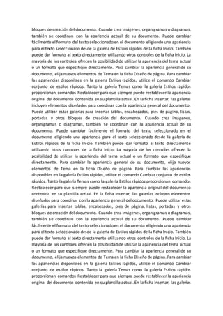 bloques de creación del documento. Cuando crea imágenes, organigramas o diagramas,
también se coordinan con la apariencia actual de su documento. Puede cambiar
fácilmente el formato del texto seleccionado en el documento eligiendo una apariencia
para el texto seleccionado desde la galería de Estilos rápidos de la ficha Inicio. También
puede dar formato al texto directamente utilizando otros controles de la ficha Inicio. La
mayoría de los controles ofrecen la posibilidad de utilizar la apariencia del tema actual
o un formato que especifique directamente. Para cambiar la apariencia general de su
documento, elija nuevos elementos de Tema en la ficha Diseño de página. Para cambiar
las apariencias disponibles en la galería Estilos rápidos, utilice el comando Cambiar
conjunto de estilos rápidos. Tanto la galería Temas como la galería Estilos rápidos
proporcionan comandos Restablecer para que siempre puede restablecer la apariencia
original del documento contenida en su plantilla actual. En la ficha Insertar, las galerías
incluyen elementos diseñados para coordinar con la apariencia general del documento.
Puede utilizar estas galerías para insertar tablas, encabezados, pies de página, listas,
portadas y otros bloques de creación del documento. Cuando crea imágenes,
organigramas o diagramas, también se coordinan con la apariencia actual de su
documento. Puede cambiar fácilmente el formato del texto seleccionado en el
documento eligiendo una apariencia para el texto seleccionado desde la galería de
Estilos rápidos de la ficha Inicio. También puede dar formato al texto directamente
utilizando otros controles de la ficha Inicio. La mayoría de los controles ofrecen la
posibilidad de utilizar la apariencia del tema actual o un formato que especifique
directamente. Para cambiar la apariencia general de su documento, elija nuevos
elementos de Tema en la ficha Diseño de página. Para cambiar las apariencias
disponibles en la galería Estilos rápidos, utilice el comando Cambiar conjunto de estilos
rápidos. Tanto la galería Temas como la galería Estilos rápidos proporcionan comandos
Restablecer para que siempre puede restablecer la apariencia original del documento
contenida en su plantilla actual. En la ficha Insertar, las galerías incluyen elementos
diseñados para coordinar con la apariencia general del documento. Puede utilizar estas
galerías para insertar tablas, encabezados, pies de página, listas, portadas y otros
bloques de creación del documento. Cuando crea imágenes, organigramas o diagramas,
también se coordinan con la apariencia actual de su documento. Puede cambiar
fácilmente el formato del texto seleccionado en el documento eligiendo una apariencia
para el texto seleccionado desde la galería de Estilos rápidos de la ficha Inicio. También
puede dar formato al texto directamente utilizando otros controles de la ficha Inicio. La
mayoría de los controles ofrecen la posibilidad de utilizar la apariencia del tema actual
o un formato que especifique directamente. Para cambiar la apariencia general de su
documento, elija nuevos elementos de Tema en la ficha Diseño de página. Para cambiar
las apariencias disponibles en la galería Estilos rápidos, utilice el comando Cambiar
conjunto de estilos rápidos. Tanto la galería Temas como la galería Estilos rápidos
proporcionan comandos Restablecer para que siempre puede restablecer la apariencia
original del documento contenida en su plantilla actual. En la ficha Insertar, las galerías
 