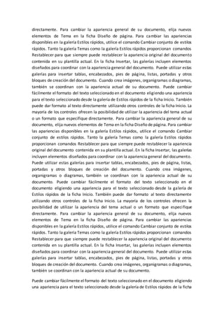 directamente. Para cambiar la apariencia general de su documento, elija nuevos
elementos de Tema en la ficha Diseño de página. Para cambiar las apariencias
disponibles en la galería Estilos rápidos, utilice el comando Cambiar conjunto de estilos
rápidos. Tanto la galería Temas como la galería Estilos rápidos proporcionan comandos
Restablecer para que siempre puede restablecer la apariencia original del documento
contenida en su plantilla actual. En la ficha Insertar, las galerías incluyen elementos
diseñados para coordinar con la apariencia general del documento. Puede utilizar estas
galerías para insertar tablas, encabezados, pies de página, listas, portadas y otros
bloques de creación del documento. Cuando crea imágenes, organigramas o diagramas,
también se coordinan con la apariencia actual de su documento. Puede cambiar
fácilmente el formato del texto seleccionado en el documento eligiendo una apariencia
para el texto seleccionado desde la galería de Estilos rápidos de la ficha Inicio. También
puede dar formato al texto directamente utilizando otros controles de la ficha Inicio. La
mayoría de los controles ofrecen la posibilidad de utilizar la apariencia del tema actual
o un formato que especifique directamente. Para cambiar la apariencia general de su
documento, elija nuevos elementos de Tema en la ficha Diseño de página. Para cambiar
las apariencias disponibles en la galería Estilos rápidos, utilice el comando Cambiar
conjunto de estilos rápidos. Tanto la galería Temas como la galería Estilos rápidos
proporcionan comandos Restablecer para que siempre puede restablecer la apariencia
original del documento contenida en su plantilla actual. En la ficha Insertar, las galerías
incluyen elementos diseñados para coordinar con la apariencia general del documento.
Puede utilizar estas galerías para insertar tablas, encabezados, pies de página, listas,
portadas y otros bloques de creación del documento. Cuando crea imágenes,
organigramas o diagramas, también se coordinan con la apariencia actual de su
documento. Puede cambiar fácilmente el formato del texto seleccionado en el
documento eligiendo una apariencia para el texto seleccionado desde la galería de
Estilos rápidos de la ficha Inicio. También puede dar formato al texto directamente
utilizando otros controles de la ficha Inicio. La mayoría de los controles ofrecen la
posibilidad de utilizar la apariencia del tema actual o un formato que especifique
directamente. Para cambiar la apariencia general de su documento, elija nuevos
elementos de Tema en la ficha Diseño de página. Para cambiar las apariencias
disponibles en la galería Estilos rápidos, utilice el comando Cambiar conjunto de estilos
rápidos. Tanto la galería Temas como la galería Estilos rápidos proporcionan comandos
Restablecer para que siempre puede restablecer la apariencia original del documento
contenida en su plantilla actual. En la ficha Insertar, las galerías incluyen elementos
diseñados para coordinar con la apariencia general del documento. Puede utilizar estas
galerías para insertar tablas, encabezados, pies de página, listas, portadas y otros
bloques de creación del documento. Cuando crea imágenes, organigramas o diagramas,
también se coordinan con la apariencia actual de su documento.
Puede cambiar fácilmente el formato del texto seleccionado en el documento eligiendo
una apariencia para el texto seleccionado desde la galería de Estilos rápidos de la ficha
 