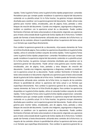 rápidos. Tanto la galería Temas como la galería Estilos rápidos proporcionan comandos
Restablecer para que siempre puede restablecer la apariencia original del documento
contenida en su plantilla actual. En la ficha Insertar, las galerías incluyen elementos
diseñados para coordinar con la apariencia general del documento. Puede utilizar estas
galerías para insertar tablas, encabezados, pies de página, listas, portadas y otros
bloques de creación del documento. Cuando crea imágenes, organigramas o diagramas,
también se coordinan con la apariencia actual de su documento. Puede cambiar
fácilmente el formato del texto seleccionado en el documento eligiendo una apariencia
para el texto seleccionado desde la galería de Estilos rápidos de la ficha Inicio. También
puede dar formato al texto directamente utilizando otros controles de la ficha Inicio. La
mayoría de los controles ofrecen la posibilidad de utilizar la apariencia del tema actual
o un formato que especifique directamente.
Para cambiar la apariencia general de su documento, elija nuevos elementos de Tema
en laficha Diseñode página. Para cambiar las apariencias disponibles en lagaleríaEstilos
rápidos, utilice el comando Cambiar conjunto de estilos rápidos. Tanto la galería Temas
como la galería Estilos rápidos proporcionan comandos Restablecer para que siempre
puede restablecer la apariencia original del documento contenida en su plantilla actual.
En la ficha Insertar, las galerías incluyen elementos diseñados para coordinar con la
apariencia general del documento. Puede utilizar estas galerías para insertar tablas,
encabezados, pies de página, listas, portadas y otros bloques de creación del
documento. Cuando crea imágenes, organigramas o diagramas, también se coordinan
con la apariencia actual de su documento. Puede cambiar fácilmente el formato del
texto seleccionado en el documento eligiendo una apariencia para el texto seleccionado
desde la galería de Estilos rápidos de la ficha Inicio. También puede dar formato al texto
directamente utilizando otros controles de la ficha Inicio. La mayoría de los controles
ofrecen la posibilidad de utilizar la apariencia del tema actual o un formato que
especifique directamente. Para cambiar la apariencia general de su documento, elija
nuevos elementos de Tema en la ficha Diseño de página. Para cambiar las apariencias
disponibles en la galería Estilos rápidos, utilice el comando Cambiar conjunto de estilos
rápidos. Tanto la galería Temas como la galería Estilos rápidos proporcionan comandos
Restablecer para que siempre puede restablecer la apariencia original del documento
contenida en su plantilla actual. En la ficha Insertar, las galerías incluyen elementos
diseñados para coordinar con la apariencia general del documento. Puede utilizar estas
galerías para insertar tablas, encabezados, pies de página, listas, portadas y otros
bloques de creación del documento. Cuando crea imágenes, organigramas o diagramas,
también se coordinan con la apariencia actual de su documento. Puede cambiar
fácilmente el formato del texto seleccionado en el documento eligiendo una apariencia
para el texto seleccionado desde la galería de Estilos rápidos de la ficha Inicio. También
puede dar formato al texto directamente utilizando otros controles de la ficha Inicio. La
mayoría de los controles ofrecen la posibilidad de utilizar la apariencia del tema actual
o un formato que especifique directamente. Para cambiar la apariencia general de su
 