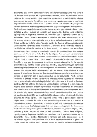 documento, elija nuevos elementos de Tema en la ficha Diseño de página. Para cambiar
las apariencias disponibles en la galería Estilos rápidos, utilice el comando Cambiar
conjunto de estilos rápidos. Tanto la galería Temas como la galería Estilos rápidos
proporcionan comandos Restablecer para que siempre puede restablecer la apariencia
original del documento contenida en su plantilla actual. En la ficha Insertar, las galerías
incluyen elementos diseñados para coordinar con la apariencia general del documento.
Puede utilizar estas galerías para insertar tablas, encabezados, pies de página, listas,
portadas y otros bloques de creación del documento. Cuando crea imágenes,
organigramas o diagramas, también se coordinan con la apariencia actual de su
documento. Puede cambiar fácilmente el formato del texto seleccionado en el
documento eligiendo una apariencia para el texto seleccionado desde la galería de
Estilos rápidos de la ficha Inicio. También puede dar formato al texto directamente
utilizando otros controles de la ficha Inicio. La mayoría de los controles ofrecen la
posibilidad de utilizar la apariencia del tema actual o un formato que especifique
directamente. Para cambiar la apariencia general de su documento, elija nuevos
elementos de Tema en la ficha Diseño de página. Para cambiar las apariencias
disponibles en la galería Estilos rápidos, utilice el comando Cambiar conjunto de estilos
rápidos. Tanto la galería Temas como la galería Estilos rápidos proporcionan comandos
Restablecer para que siempre puede restablecer la apariencia original del documento
contenida en su plantilla actual. En la ficha Insertar, las galerías incluyen elementos
diseñados para coordinar con la apariencia general del documento. Puede utilizar estas
galerías para insertar tablas, encabezados, pies de página, listas, portadas y otros
bloques de creación del documento. Cuando crea imágenes, organigramas o diagramas,
también se coordinan con la apariencia actual de su documento. Puede cambiar
fácilmente el formato del texto seleccionado en el documento eligiendo una apariencia
para el texto seleccionado desde la galería de Estilos rápidos de la ficha Inicio. También
puede dar formato al texto directamente utilizando otros controles de la ficha Inicio. La
mayoría de los controles ofrecen la posibilidad de utilizar la apariencia del tema actual
o un formato que especifique directamente. Para cambiar la apariencia general de su
documento, elija nuevos elementos de Tema en la ficha Diseño de página. Para cambiar
las apariencias disponibles en la galería Estilos rápidos, utilice el comando Cambiar
conjunto de estilos rápidos. Tanto la galería Temas como la galería Estilos rápidos
proporcionan comandos Restablecer para que siempre puede restablecer la apariencia
original del documento contenida en su plantilla actual. En la ficha Insertar, las galerías
incluyen elementos diseñados para coordinar con la apariencia general del documento.
Puede utilizar estas galerías para insertar tablas, encabezados, pies de página, listas,
portadas y otros bloques de creación del documento. Cuando crea imágenes,
organigramas o diagramas, también se coordinan con la apariencia actual de su
documento. Puede cambiar fácilmente el formato del texto seleccionado en el
documento eligiendo una apariencia para el texto seleccionado desde la galería de
Estilos rápidos de la ficha Inicio. También puede dar formato al texto directamente
 
