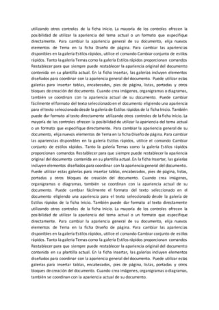 utilizando otros controles de la ficha Inicio. La mayoría de los controles ofrecen la
posibilidad de utilizar la apariencia del tema actual o un formato que especifique
directamente. Para cambiar la apariencia general de su documento, elija nuevos
elementos de Tema en la ficha Diseño de página. Para cambiar las apariencias
disponibles en la galería Estilos rápidos, utilice el comando Cambiar conjunto de estilos
rápidos. Tanto la galería Temas como la galería Estilos rápidos proporcionan comandos
Restablecer para que siempre puede restablecer la apariencia original del documento
contenida en su plantilla actual. En la ficha Insertar, las galerías incluyen elementos
diseñados para coordinar con la apariencia general del documento. Puede utilizar estas
galerías para insertar tablas, encabezados, pies de página, listas, portadas y otros
bloques de creación del documento. Cuando crea imágenes, organigramas o diagramas,
también se coordinan con la apariencia actual de su documento. Puede cambiar
fácilmente el formato del texto seleccionado en el documento eligiendo una apariencia
para el texto seleccionado desde la galería de Estilos rápidos de la ficha Inicio. También
puede dar formato al texto directamente utilizando otros controles de la ficha Inicio. La
mayoría de los controles ofrecen la posibilidad de utilizar la apariencia del tema actual
o un formato que especifique directamente. Para cambiar la apariencia general de su
documento, elija nuevos elementos de Tema en la ficha Diseño de página. Para cambiar
las apariencias disponibles en la galería Estilos rápidos, utilice el comando Cambiar
conjunto de estilos rápidos. Tanto la galería Temas como la galería Estilos rápidos
proporcionan comandos Restablecer para que siempre puede restablecer la apariencia
original del documento contenida en su plantilla actual. En la ficha Insertar, las galerías
incluyen elementos diseñados para coordinar con la apariencia general del documento.
Puede utilizar estas galerías para insertar tablas, encabezados, pies de página, listas,
portadas y otros bloques de creación del documento. Cuando crea imágenes,
organigramas o diagramas, también se coordinan con la apariencia actual de su
documento. Puede cambiar fácilmente el formato del texto seleccionado en el
documento eligiendo una apariencia para el texto seleccionado desde la galería de
Estilos rápidos de la ficha Inicio. También puede dar formato al texto directamente
utilizando otros controles de la ficha Inicio. La mayoría de los controles ofrecen la
posibilidad de utilizar la apariencia del tema actual o un formato que especifique
directamente. Para cambiar la apariencia general de su documento, elija nuevos
elementos de Tema en la ficha Diseño de página. Para cambiar las apariencias
disponibles en la galería Estilos rápidos, utilice el comando Cambiar conjunto de estilos
rápidos. Tanto la galería Temas como la galería Estilos rápidos proporcionan comandos
Restablecer para que siempre puede restablecer la apariencia original del documento
contenida en su plantilla actual. En la ficha Insertar, las galerías incluyen elementos
diseñados para coordinar con la apariencia general del documento. Puede utilizar estas
galerías para insertar tablas, encabezados, pies de página, listas, portadas y otros
bloques de creación del documento. Cuando crea imágenes, organigramas o diagramas,
también se coordinan con la apariencia actual de su documento.
 