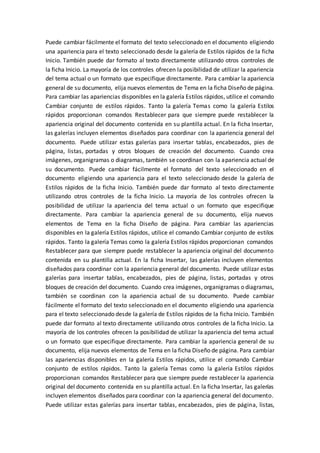 Puede cambiar fácilmente el formato del texto seleccionado en el documento eligiendo
una apariencia para el texto seleccionado desde la galería de Estilos rápidos de la ficha
Inicio. También puede dar formato al texto directamente utilizando otros controles de
la ficha Inicio. La mayoría de los controles ofrecen la posibilidad de utilizar la apariencia
del tema actual o un formato que especifique directamente. Para cambiar la apariencia
general de su documento, elija nuevos elementos de Tema en la ficha Diseño de página.
Para cambiar las apariencias disponibles en la galería Estilos rápidos, utilice el comando
Cambiar conjunto de estilos rápidos. Tanto la galería Temas como la galería Estilos
rápidos proporcionan comandos Restablecer para que siempre puede restablecer la
apariencia original del documento contenida en su plantilla actual. En la ficha Insertar,
las galerías incluyen elementos diseñados para coordinar con la apariencia general del
documento. Puede utilizar estas galerías para insertar tablas, encabezados, pies de
página, listas, portadas y otros bloques de creación del documento. Cuando crea
imágenes, organigramas o diagramas, también se coordinan con la apariencia actual de
su documento. Puede cambiar fácilmente el formato del texto seleccionado en el
documento eligiendo una apariencia para el texto seleccionado desde la galería de
Estilos rápidos de la ficha Inicio. También puede dar formato al texto directamente
utilizando otros controles de la ficha Inicio. La mayoría de los controles ofrecen la
posibilidad de utilizar la apariencia del tema actual o un formato que especifique
directamente. Para cambiar la apariencia general de su documento, elija nuevos
elementos de Tema en la ficha Diseño de página. Para cambiar las apariencias
disponibles en la galería Estilos rápidos, utilice el comando Cambiar conjunto de estilos
rápidos. Tanto la galería Temas como la galería Estilos rápidos proporcionan comandos
Restablecer para que siempre puede restablecer la apariencia original del documento
contenida en su plantilla actual. En la ficha Insertar, las galerías incluyen elementos
diseñados para coordinar con la apariencia general del documento. Puede utilizar estas
galerías para insertar tablas, encabezados, pies de página, listas, portadas y otros
bloques de creación del documento. Cuando crea imágenes, organigramas o diagramas,
también se coordinan con la apariencia actual de su documento. Puede cambiar
fácilmente el formato del texto seleccionado en el documento eligiendo una apariencia
para el texto seleccionado desde la galería de Estilos rápidos de la ficha Inicio. También
puede dar formato al texto directamente utilizando otros controles de la ficha Inicio. La
mayoría de los controles ofrecen la posibilidad de utilizar la apariencia del tema actual
o un formato que especifique directamente. Para cambiar la apariencia general de su
documento, elija nuevos elementos de Tema en la ficha Diseño de página. Para cambiar
las apariencias disponibles en la galería Estilos rápidos, utilice el comando Cambiar
conjunto de estilos rápidos. Tanto la galería Temas como la galería Estilos rápidos
proporcionan comandos Restablecer para que siempre puede restablecer la apariencia
original del documento contenida en su plantilla actual. En la ficha Insertar, las galerías
incluyen elementos diseñados para coordinar con la apariencia general del documento.
Puede utilizar estas galerías para insertar tablas, encabezados, pies de página, listas,
 
