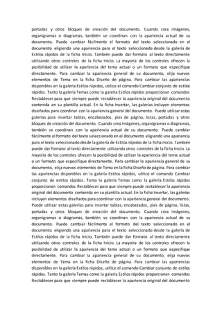 portadas y otros bloques de creación del documento. Cuando crea imágenes,
organigramas o diagramas, también se coordinan con la apariencia actual de su
documento. Puede cambiar fácilmente el formato del texto seleccionado en el
documento eligiendo una apariencia para el texto seleccionado desde la galería de
Estilos rápidos de la ficha Inicio. También puede dar formato al texto directamente
utilizando otros controles de la ficha Inicio. La mayoría de los controles ofrecen la
posibilidad de utilizar la apariencia del tema actual o un formato que especifique
directamente. Para cambiar la apariencia general de su documento, elija nuevos
elementos de Tema en la ficha Diseño de página. Para cambiar las apariencias
disponibles en la galería Estilos rápidos, utilice el comando Cambiar conjunto de estilos
rápidos. Tanto la galería Temas como la galería Estilos rápidos proporcionan comandos
Restablecer para que siempre puede restablecer la apariencia original del documento
contenida en su plantilla actual. En la ficha Insertar, las galerías incluyen elementos
diseñados para coordinar con la apariencia general del documento. Puede utilizar estas
galerías para insertar tablas, encabezados, pies de página, listas, portadas y otros
bloques de creación del documento. Cuando crea imágenes, organigramas o diagramas,
también se coordinan con la apariencia actual de su documento. Puede cambiar
fácilmente el formato del texto seleccionado en el documento eligiendo una apariencia
para el texto seleccionado desde la galería de Estilos rápidos de la ficha Inicio. También
puede dar formato al texto directamente utilizando otros controles de la ficha Inicio. La
mayoría de los controles ofrecen la posibilidad de utilizar la apariencia del tema actual
o un formato que especifique directamente. Para cambiar la apariencia general de su
documento, elija nuevos elementos de Tema en la ficha Diseño de página. Para cambiar
las apariencias disponibles en la galería Estilos rápidos, utilice el comando Cambiar
conjunto de estilos rápidos. Tanto la galería Temas como la galería Estilos rápidos
proporcionan comandos Restablecer para que siempre puede restablecer la apariencia
original del documento contenida en su plantilla actual. En la ficha Insertar, las galerías
incluyen elementos diseñados para coordinar con la apariencia general del documento.
Puede utilizar estas galerías para insertar tablas, encabezados, pies de página, listas,
portadas y otros bloques de creación del documento. Cuando crea imágenes,
organigramas o diagramas, también se coordinan con la apariencia actual de su
documento. Puede cambiar fácilmente el formato del texto seleccionado en el
documento eligiendo una apariencia para el texto seleccionado desde la galería de
Estilos rápidos de la ficha Inicio. También puede dar formato al texto directamente
utilizando otros controles de la ficha Inicio. La mayoría de los controles ofrecen la
posibilidad de utilizar la apariencia del tema actual o un formato que especifique
directamente. Para cambiar la apariencia general de su documento, elija nuevos
elementos de Tema en la ficha Diseño de página. Para cambiar las apariencias
disponibles en la galería Estilos rápidos, utilice el comando Cambiar conjunto de estilos
rápidos. Tanto la galería Temas como la galería Estilos rápidos proporcionan comandos
Restablecer para que siempre puede restablecer la apariencia original del documento
 