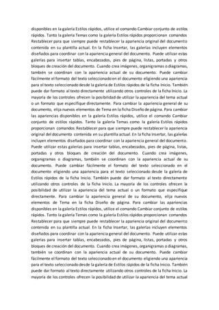 disponibles en la galería Estilos rápidos, utilice el comando Cambiar conjunto de estilos
rápidos. Tanto la galería Temas como la galería Estilos rápidos proporcionan comandos
Restablecer para que siempre puede restablecer la apariencia original del documento
contenida en su plantilla actual. En la ficha Insertar, las galerías incluyen elementos
diseñados para coordinar con la apariencia general del documento. Puede utilizar estas
galerías para insertar tablas, encabezados, pies de página, listas, portadas y otros
bloques de creación del documento. Cuando crea imágenes, organigramas o diagramas,
también se coordinan con la apariencia actual de su documento. Puede cambiar
fácilmente el formato del texto seleccionado en el documento eligiendo una apariencia
para el texto seleccionado desde la galería de Estilos rápidos de la ficha Inicio. También
puede dar formato al texto directamente utilizando otros controles de la ficha Inicio. La
mayoría de los controles ofrecen la posibilidad de utilizar la apariencia del tema actual
o un formato que especifique directamente. Para cambiar la apariencia general de su
documento, elija nuevos elementos de Tema en la ficha Diseño de página. Para cambiar
las apariencias disponibles en la galería Estilos rápidos, utilice el comando Cambiar
conjunto de estilos rápidos. Tanto la galería Temas como la galería Estilos rápidos
proporcionan comandos Restablecer para que siempre puede restablecer la apariencia
original del documento contenida en su plantilla actual. En la ficha Insertar, las galerías
incluyen elementos diseñados para coordinar con la apariencia general del documento.
Puede utilizar estas galerías para insertar tablas, encabezados, pies de página, listas,
portadas y otros bloques de creación del documento. Cuando crea imágenes,
organigramas o diagramas, también se coordinan con la apariencia actual de su
documento. Puede cambiar fácilmente el formato del texto seleccionado en el
documento eligiendo una apariencia para el texto seleccionado desde la galería de
Estilos rápidos de la ficha Inicio. También puede dar formato al texto directamente
utilizando otros controles de la ficha Inicio. La mayoría de los controles ofrecen la
posibilidad de utilizar la apariencia del tema actual o un formato que especifique
directamente. Para cambiar la apariencia general de su documento, elija nuevos
elementos de Tema en la ficha Diseño de página. Para cambiar las apariencias
disponibles en la galería Estilos rápidos, utilice el comando Cambiar conjunto de estilos
rápidos. Tanto la galería Temas como la galería Estilos rápidos proporcionan comandos
Restablecer para que siempre puede restablecer la apariencia original del documento
contenida en su plantilla actual. En la ficha Insertar, las galerías incluyen elementos
diseñados para coordinar con la apariencia general del documento. Puede utilizar estas
galerías para insertar tablas, encabezados, pies de página, listas, portadas y otros
bloques de creación del documento. Cuando crea imágenes, organigramas o diagramas,
también se coordinan con la apariencia actual de su documento. Puede cambiar
fácilmente el formato del texto seleccionado en el documento eligiendo una apariencia
para el texto seleccionado desde la galería de Estilos rápidos de la ficha Inicio. También
puede dar formato al texto directamente utilizando otros controles de la ficha Inicio. La
mayoría de los controles ofrecen la posibilidad de utilizar la apariencia del tema actual
 