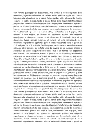 o un formato que especifique directamente. Para cambiar la apariencia general de su
documento, elija nuevos elementos de Tema en la ficha Diseño de página. Para cambiar
las apariencias disponibles en la galería Estilos rápidos, utilice el comando Cambiar
conjunto de estilos rápidos. Tanto la galería Temas como la galería Estilos rápidos
proporcionan comandos Restablecer para que siempre puede restablecer la apariencia
original del documento contenida en su plantilla actual. En la ficha Insertar, las galerías
incluyen elementos diseñados para coordinar con la apariencia general del documento.
Puede utilizar estas galerías para insertar tablas, encabezados, pies de página, listas,
portadas y otros bloques de creación del documento. Cuando crea imágenes,
organigramas o diagramas, también se coordinan con la apariencia actual de su
documento. Puede cambiar fácilmente el formato del texto seleccionado en el
documento eligiendo una apariencia para el texto seleccionado desde la galería de
Estilos rápidos de la ficha Inicio. También puede dar formato al texto directamente
utilizando otros controles de la ficha Inicio. La mayoría de los controles ofrecen la
posibilidad de utilizar la apariencia del tema actual o un formato que especifique
directamente. Para cambiar la apariencia general de su documento, elija nuevos
elementos de Tema en la ficha Diseño de página. Para cambiar las apariencias
disponibles en la galería Estilos rápidos, utilice el comando Cambiar conjunto de estilos
rápidos. Tanto la galería Temas como la galería Estilos rápidos proporcionan comandos
Restablecer para que siempre puede restablecer la apariencia original del documento
contenida en su plantilla actual. En la ficha Insertar, las galerías incluyen elementos
diseñados para coordinar con la apariencia general del documento. Puede utilizar estas
galerías para insertar tablas, encabezados, pies de página, listas, portadas y otros
bloques de creación del documento. Cuando crea imágenes, organigramas o diagramas,
también se coordinan con la apariencia actual de su documento. Puede cambiar
fácilmente el formato del texto seleccionado en el documento eligiendo una apariencia
para el texto seleccionado desde la galería de Estilos rápidos de la ficha Inicio. También
puede dar formato al texto directamente utilizando otros controles de la ficha Inicio. La
mayoría de los controles ofrecen la posibilidad de utilizar la apariencia del tema actual
o un formato que especifique directamente. Para cambiar la apariencia general de su
documento, elija nuevos elementos de Tema en la ficha Diseño de página. Para cambiar
las apariencias disponibles en la galería Estilos rápidos, utilice el comando Cambiar
conjunto de estilos rápidos. Tanto la galería Temas como la galería Estilos rápidos
proporcionan comandos Restablecer para que siempre puede restablecer la apariencia
original del documento contenida en su plantilla actual. En la ficha Insertar, las galerías
incluyen elementos diseñados para coordinar con la apariencia general del documento.
Puede utilizar estas galerías para insertar tablas, encabezados, pies de página, listas,
portadas y otros bloques de creación del documento. Cuando crea imágenes,
organigramas o diagramas, también se coordinan con la apariencia actual de su
documento. Puede cambiar fácilmente el formato del texto seleccionado en el
documento eligiendo una apariencia para el texto seleccionado desde la galería de
 