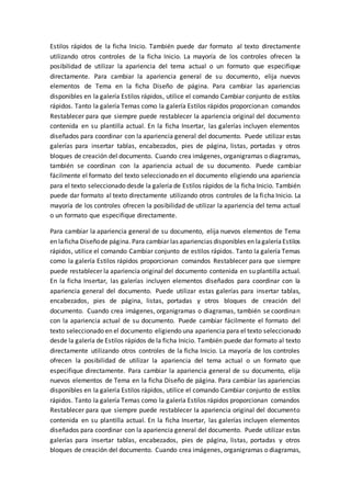 Estilos rápidos de la ficha Inicio. También puede dar formato al texto directamente
utilizando otros controles de la ficha Inicio. La mayoría de los controles ofrecen la
posibilidad de utilizar la apariencia del tema actual o un formato que especifique
directamente. Para cambiar la apariencia general de su documento, elija nuevos
elementos de Tema en la ficha Diseño de página. Para cambiar las apariencias
disponibles en la galería Estilos rápidos, utilice el comando Cambiar conjunto de estilos
rápidos. Tanto la galería Temas como la galería Estilos rápidos proporcionan comandos
Restablecer para que siempre puede restablecer la apariencia original del documento
contenida en su plantilla actual. En la ficha Insertar, las galerías incluyen elementos
diseñados para coordinar con la apariencia general del documento. Puede utilizar estas
galerías para insertar tablas, encabezados, pies de página, listas, portadas y otros
bloques de creación del documento. Cuando crea imágenes, organigramas o diagramas,
también se coordinan con la apariencia actual de su documento. Puede cambiar
fácilmente el formato del texto seleccionado en el documento eligiendo una apariencia
para el texto seleccionado desde la galería de Estilos rápidos de la ficha Inicio. También
puede dar formato al texto directamente utilizando otros controles de la ficha Inicio. La
mayoría de los controles ofrecen la posibilidad de utilizar la apariencia del tema actual
o un formato que especifique directamente.
Para cambiar la apariencia general de su documento, elija nuevos elementos de Tema
en laficha Diseñode página. Para cambiar las apariencias disponibles en lagaleríaEstilos
rápidos, utilice el comando Cambiar conjunto de estilos rápidos. Tanto la galería Temas
como la galería Estilos rápidos proporcionan comandos Restablecer para que siempre
puede restablecer la apariencia original del documento contenida en su plantilla actual.
En la ficha Insertar, las galerías incluyen elementos diseñados para coordinar con la
apariencia general del documento. Puede utilizar estas galerías para insertar tablas,
encabezados, pies de página, listas, portadas y otros bloques de creación del
documento. Cuando crea imágenes, organigramas o diagramas, también se coordinan
con la apariencia actual de su documento. Puede cambiar fácilmente el formato del
texto seleccionado en el documento eligiendo una apariencia para el texto seleccionado
desde la galería de Estilos rápidos de la ficha Inicio. También puede dar formato al texto
directamente utilizando otros controles de la ficha Inicio. La mayoría de los controles
ofrecen la posibilidad de utilizar la apariencia del tema actual o un formato que
especifique directamente. Para cambiar la apariencia general de su documento, elija
nuevos elementos de Tema en la ficha Diseño de página. Para cambiar las apariencias
disponibles en la galería Estilos rápidos, utilice el comando Cambiar conjunto de estilos
rápidos. Tanto la galería Temas como la galería Estilos rápidos proporcionan comandos
Restablecer para que siempre puede restablecer la apariencia original del documento
contenida en su plantilla actual. En la ficha Insertar, las galerías incluyen elementos
diseñados para coordinar con la apariencia general del documento. Puede utilizar estas
galerías para insertar tablas, encabezados, pies de página, listas, portadas y otros
bloques de creación del documento. Cuando crea imágenes, organigramas o diagramas,
 