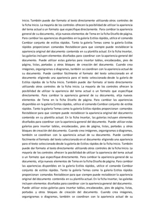Inicio. También puede dar formato al texto directamente utilizando otros controles de
la ficha Inicio. La mayoría de los controles ofrecen la posibilidad de utilizar la apariencia
del tema actual o un formato que especifique directamente. Para cambiar la apariencia
general de su documento, elija nuevos elementos de Tema en la ficha Diseño de página.
Para cambiar las apariencias disponibles en la galería Estilos rápidos, utilice el comando
Cambiar conjunto de estilos rápidos. Tanto la galería Temas como la galería Estilos
rápidos proporcionan comandos Restablecer para que siempre puede restablecer la
apariencia original del documento contenida en su plantilla actual. En la ficha Insertar,
las galerías incluyen elementos diseñados para coordinar con la apariencia general del
documento. Puede utilizar estas galerías para insertar tablas, encabezados, pies de
página, listas, portadas y otros bloques de creación del documento. Cuando crea
imágenes, organigramas o diagramas, también se coordinan con la apariencia actual de
su documento. Puede cambiar fácilmente el formato del texto seleccionado en el
documento eligiendo una apariencia para el texto seleccionado desde la galería de
Estilos rápidos de la ficha Inicio. También puede dar formato al texto directamente
utilizando otros controles de la ficha Inicio. La mayoría de los controles ofrecen la
posibilidad de utilizar la apariencia del tema actual o un formato que especifique
directamente. Para cambiar la apariencia general de su documento, elija nuevos
elementos de Tema en la ficha Diseño de página. Para cambiar las apariencias
disponibles en la galería Estilos rápidos, utilice el comando Cambiar conjunto de estilos
rápidos. Tanto la galería Temas como la galería Estilos rápidos proporcionan comandos
Restablecer para que siempre puede restablecer la apariencia original del documento
contenida en su plantilla actual. En la ficha Insertar, las galerías incluyen elementos
diseñados para coordinar con la apariencia general del documento. Puede utilizar estas
galerías para insertar tablas, encabezados, pies de página, listas, portadas y otros
bloques de creación del documento. Cuando crea imágenes, organigramas o diagramas,
también se coordinan con la apariencia actual de su documento. Puede cambiar
fácilmente el formato del texto seleccionado en el documento eligiendo una apariencia
para el texto seleccionado desde la galería de Estilos rápidos de la ficha Inicio. También
puede dar formato al texto directamente utilizando otros controles de la ficha Inicio. La
mayoría de los controles ofrecen la posibilidad de utilizar la apariencia del tema actual
o un formato que especifique directamente. Para cambiar la apariencia general de su
documento, elija nuevos elementos de Tema en la ficha Diseño de página. Para cambiar
las apariencias disponibles en la galería Estilos rápidos, utilice el comando Cambiar
conjunto de estilos rápidos. Tanto la galería Temas como la galería Estilos rápidos
proporcionan comandos Restablecer para que siempre puede restablecer la apariencia
original del documento contenida en su plantilla actual. En la ficha Insertar, las galerías
incluyen elementos diseñados para coordinar con la apariencia general del documento.
Puede utilizar estas galerías para insertar tablas, encabezados, pies de página, listas,
portadas y otros bloques de creación del documento. Cuando crea imágenes,
organigramas o diagramas, también se coordinan con la apariencia actual de su
 