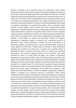 también se coordinan con la apariencia actual de su documento. Puede cambiar
fácilmente el formato del texto seleccionado en el documento eligiendo una apariencia
para el texto seleccionado desde la galería de Estilos rápidos de la ficha Inicio. También
puede dar formato al texto directamente utilizando otros controles de la ficha Inicio. La
mayoría de los controles ofrecen la posibilidad de utilizar la apariencia del tema actual
o un formato que especifique directamente. Para cambiar la apariencia general de su
documento, elija nuevos elementos de Tema en la ficha Diseño de página. Para cambiar
las apariencias disponibles en la galería Estilos rápidos, utilice el comando Cambiar
conjunto de estilos rápidos. Tanto la galería Temas como la galería Estilos rápidos
proporcionan comandos Restablecer para que siempre puede restablecer la apariencia
original del documento contenida en su plantilla actual. En la ficha Insertar, las galerías
incluyen elementos diseñados para coordinar con la apariencia general del documento.
Puede utilizar estas galerías para insertar tablas, encabezados, pies de página, listas,
portadas y otros bloques de creación del documento. Cuando crea imágenes,
organigramas o diagramas, también se coordinan con la apariencia actual de su
documento. Puede cambiar fácilmente el formato del texto seleccionado en el
documento eligiendo una apariencia para el texto seleccionado desde la galería de
Estilos rápidos de la ficha Inicio. También puede dar formato al texto directamente
utilizando otros controles de la ficha Inicio. La mayoría de los controles ofrecen la
posibilidad de utilizar la apariencia del tema actual o un formato que especifique
directamente. Para cambiar la apariencia general de su documento, elija nuevos
elementos de Tema en la ficha Diseño de página. Para cambiar las apariencias
disponibles en la galería Estilos rápidos, utilice el comando Cambiar conjunto de estilos
rápidos. Tanto la galería Temas como la galería Estilos rápidos proporcionan comandos
Restablecer para que siempre puede restablecer la apariencia original del documento
contenida en su plantilla actual. En la ficha Insertar, las galerías incluyen elementos
diseñados para coordinar con la apariencia general del documento. Puede utilizar estas
galerías para insertar tablas, encabezados, pies de página, listas, portadas y otros
bloques de creación del documento. Cuando crea imágenes, organigramas o diagramas,
también se coordinan con la apariencia actual de su documento. Puede cambiar
fácilmente el formato del texto seleccionado en el documento eligiendo una apariencia
para el texto seleccionado desde la galería de Estilos rápidos de la ficha Inicio. También
puede dar formato al texto directamente utilizando otros controles de la ficha Inicio. La
mayoría de los controles ofrecen la posibilidad de utilizar la apariencia del tema actual
o un formato que especifique directamente. Para cambiar la apariencia general de su
documento, elija nuevos elementos de Tema en la ficha Diseño de página. Para cambiar
las apariencias disponibles en la galería Estilos rápidos, utilice el comando Cambiar
conjunto de estilos rápidos. Tanto la galería Temas como la galería Estilos rápidos
proporcionan comandos Restablecer para que siempre puede restablecer la apariencia
original del documento contenida en su plantilla actual. En la ficha Insertar, las galerías
incluyen elementos diseñados para coordinar con la apariencia general del documento.
 