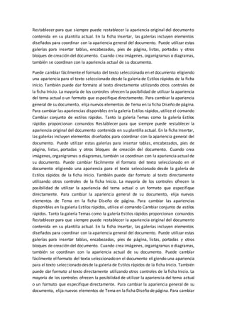 Restablecer para que siempre puede restablecer la apariencia original del documento
contenida en su plantilla actual. En la ficha Insertar, las galerías incluyen elementos
diseñados para coordinar con la apariencia general del documento. Puede utilizar estas
galerías para insertar tablas, encabezados, pies de página, listas, portadas y otros
bloques de creación del documento. Cuando crea imágenes, organigramas o diagramas,
también se coordinan con la apariencia actual de su documento.
Puede cambiar fácilmente el formato del texto seleccionado en el documento eligiendo
una apariencia para el texto seleccionado desde la galería de Estilos rápidos de la ficha
Inicio. También puede dar formato al texto directamente utilizando otros controles de
la ficha Inicio. La mayoría de los controles ofrecen la posibilidad de utilizar la apariencia
del tema actual o un formato que especifique directamente. Para cambiar la apariencia
general de su documento, elija nuevos elementos de Tema en la ficha Diseño de página.
Para cambiar las apariencias disponibles en la galería Estilos rápidos, utilice el comando
Cambiar conjunto de estilos rápidos. Tanto la galería Temas como la galería Estilos
rápidos proporcionan comandos Restablecer para que siempre puede restablecer la
apariencia original del documento contenida en su plantilla actual. En la ficha Insertar,
las galerías incluyen elementos diseñados para coordinar con la apariencia general del
documento. Puede utilizar estas galerías para insertar tablas, encabezados, pies de
página, listas, portadas y otros bloques de creación del documento. Cuando crea
imágenes, organigramas o diagramas, también se coordinan con la apariencia actual de
su documento. Puede cambiar fácilmente el formato del texto seleccionado en el
documento eligiendo una apariencia para el texto seleccionado desde la galería de
Estilos rápidos de la ficha Inicio. También puede dar formato al texto directamente
utilizando otros controles de la ficha Inicio. La mayoría de los controles ofrecen la
posibilidad de utilizar la apariencia del tema actual o un formato que especifique
directamente. Para cambiar la apariencia general de su documento, elija nuevos
elementos de Tema en la ficha Diseño de página. Para cambiar las apariencias
disponibles en la galería Estilos rápidos, utilice el comando Cambiar conjunto de estilos
rápidos. Tanto la galería Temas como la galería Estilos rápidos proporcionan comandos
Restablecer para que siempre puede restablecer la apariencia original del documento
contenida en su plantilla actual. En la ficha Insertar, las galerías incluyen elementos
diseñados para coordinar con la apariencia general del documento. Puede utilizar estas
galerías para insertar tablas, encabezados, pies de página, listas, portadas y otros
bloques de creación del documento. Cuando crea imágenes, organigramas o diagramas,
también se coordinan con la apariencia actual de su documento. Puede cambiar
fácilmente el formato del texto seleccionado en el documento eligiendo una apariencia
para el texto seleccionado desde la galería de Estilos rápidos de la ficha Inicio. También
puede dar formato al texto directamente utilizando otros controles de la ficha Inicio. La
mayoría de los controles ofrecen la posibilidad de utilizar la apariencia del tema actual
o un formato que especifique directamente. Para cambiar la apariencia general de su
documento, elija nuevos elementos de Tema en la ficha Diseño de página. Para cambiar
 