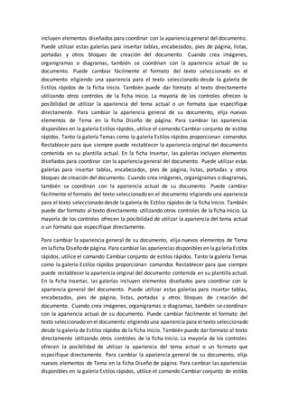 incluyen elementos diseñados para coordinar con la apariencia general del documento.
Puede utilizar estas galerías para insertar tablas, encabezados, pies de página, listas,
portadas y otros bloques de creación del documento. Cuando crea imágenes,
organigramas o diagramas, también se coordinan con la apariencia actual de su
documento. Puede cambiar fácilmente el formato del texto seleccionado en el
documento eligiendo una apariencia para el texto seleccionado desde la galería de
Estilos rápidos de la ficha Inicio. También puede dar formato al texto directamente
utilizando otros controles de la ficha Inicio. La mayoría de los controles ofrecen la
posibilidad de utilizar la apariencia del tema actual o un formato que especifique
directamente. Para cambiar la apariencia general de su documento, elija nuevos
elementos de Tema en la ficha Diseño de página. Para cambiar las apariencias
disponibles en la galería Estilos rápidos, utilice el comando Cambiar conjunto de estilos
rápidos. Tanto la galería Temas como la galería Estilos rápidos proporcionan comandos
Restablecer para que siempre puede restablecer la apariencia original del documento
contenida en su plantilla actual. En la ficha Insertar, las galerías incluyen elementos
diseñados para coordinar con la apariencia general del documento. Puede utilizar estas
galerías para insertar tablas, encabezados, pies de página, listas, portadas y otros
bloques de creación del documento. Cuando crea imágenes, organigramas o diagramas,
también se coordinan con la apariencia actual de su documento. Puede cambiar
fácilmente el formato del texto seleccionado en el documento eligiendo una apariencia
para el texto seleccionado desde la galería de Estilos rápidos de la ficha Inicio. También
puede dar formato al texto directamente utilizando otros controles de la ficha Inicio. La
mayoría de los controles ofrecen la posibilidad de utilizar la apariencia del tema actual
o un formato que especifique directamente.
Para cambiar la apariencia general de su documento, elija nuevos elementos de Tema
en laficha Diseñode página. Para cambiar las apariencias disponibles en lagaleríaEstilos
rápidos, utilice el comando Cambiar conjunto de estilos rápidos. Tanto la galería Temas
como la galería Estilos rápidos proporcionan comandos Restablecer para que siempre
puede restablecer la apariencia original del documento contenida en su plantilla actual.
En la ficha Insertar, las galerías incluyen elementos diseñados para coordinar con la
apariencia general del documento. Puede utilizar estas galerías para insertar tablas,
encabezados, pies de página, listas, portadas y otros bloques de creación del
documento. Cuando crea imágenes, organigramas o diagramas, también se coordinan
con la apariencia actual de su documento. Puede cambiar fácilmente el formato del
texto seleccionado en el documento eligiendo una apariencia para el texto seleccionado
desde la galería de Estilos rápidos de la ficha Inicio. También puede dar formato al texto
directamente utilizando otros controles de la ficha Inicio. La mayoría de los controles
ofrecen la posibilidad de utilizar la apariencia del tema actual o un formato que
especifique directamente. Para cambiar la apariencia general de su documento, elija
nuevos elementos de Tema en la ficha Diseño de página. Para cambiar las apariencias
disponibles en la galería Estilos rápidos, utilice el comando Cambiar conjunto de estilos
 