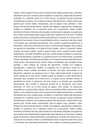 rápidos. Tanto la galería Temas como la galería Estilos rápidos proporcionan comandos
Restablecer para que siempre puede restablecer la apariencia original del documento
contenida en su plantilla actual. En la ficha Insertar, las galerías incluyen elementos
diseñados para coordinar con la apariencia general del documento. Puede utilizar estas
galerías para insertar tablas, encabezados, pies de página, listas, portadas y otros
bloques de creación del documento. Cuando crea imágenes, organigramas o diagramas,
también se coordinan con la apariencia actual de su documento. Puede cambiar
fácilmente el formato del texto seleccionado en el documento eligiendo una apariencia
para el texto seleccionado desde la galería de Estilos rápidos de la ficha Inicio. También
puede dar formato al texto directamente utilizando otros controles de la ficha Inicio. La
mayoría de los controles ofrecen la posibilidad de utilizar la apariencia del tema actual
o un formato que especifique directamente. Para cambiar la apariencia general de su
documento, elija nuevos elementos de Tema en la ficha Diseño de página. Para cambiar
las apariencias disponibles en la galería Estilos rápidos, utilice el comando Cambiar
conjunto de estilos rápidos. Tanto la galería Temas como la galería Estilos rápidos
proporcionan comandos Restablecer para que siempre puede restablecer la apariencia
original del documento contenida en su plantilla actual. En la ficha Insertar, las galerías
incluyen elementos diseñados para coordinar con la apariencia general del documento.
Puede utilizar estas galerías para insertar tablas, encabezados, pies de página, listas,
portadas y otros bloques de creación del documento. Cuando crea imágenes,
organigramas o diagramas, también se coordinan con la apariencia actual de su
documento. Puede cambiar fácilmente el formato del texto seleccionado en el
documento eligiendo una apariencia para el texto seleccionado desde la galería de
Estilos rápidos de la ficha Inicio. También puede dar formato al texto directamente
utilizando otros controles de la ficha Inicio. La mayoría de los controles ofrecen la
posibilidad de utilizar la apariencia del tema actual o un formato que especifique
directamente. Para cambiar la apariencia general de su documento, elija nuevos
elementos de Tema en la ficha Diseño de página. Para cambiar las apariencias
disponibles en la galería Estilos rápidos, utilice el comando Cambiar conjunto de estilos
rápidos. Tanto la galería Temas como la galería Estilos rápidos proporcionan comandos
Restablecer para que siempre puede restablecer la apariencia original del documento
contenida en su plantilla actual. En la ficha Insertar, las galerías incluyen elementos
diseñados para coordinar con la apariencia general del documento. Puede utilizar estas
galerías para insertar tablas, encabezados, pies de página, listas, portadas y otros
bloques de creación del documento. Cuando crea imágenes, organigramas o diagramas,
también se coordinan con la apariencia actual de su documento. Puede cambiar
fácilmente el formato del texto seleccionado en el documento eligiendo una apariencia
para el texto seleccionado desde la galería de Estilos rápidos de la ficha Inicio. También
puede dar formato al texto directamente utilizando otros controles de la ficha Inicio. La
mayoría de los controles ofrecen la posibilidad de utilizar la apariencia del tema actual
o un formato que especifique directamente. Para cambiar la apariencia general de su
 