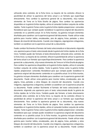 utilizando otros controles de la ficha Inicio. La mayoría de los controles ofrecen la
posibilidad de utilizar la apariencia del tema actual o un formato que especifique
directamente. Para cambiar la apariencia general de su documento, elija nuevos
elementos de Tema en la ficha Diseño de página. Para cambiar las apariencias
disponibles en la galería Estilos rápidos, utilice el comando Cambiar conjunto de estilos
rápidos. Tanto la galería Temas como la galería Estilos rápidos proporcionan comandos
Restablecer para que siempre puede restablecer la apariencia original del documento
contenida en su plantilla actual. En la ficha Insertar, las galerías incluyen elementos
diseñados para coordinar con la apariencia general del documento. Puede utilizar estas
galerías para insertar tablas, encabezados, pies de página, listas, portadas y otros
bloques de creación del documento. Cuando crea imágenes, organigramas o diagramas,
también se coordinan con la apariencia actual de su documento.
Puede cambiar fácilmente el formato del texto seleccionado en el documento eligiendo
una apariencia para el texto seleccionado desde la galería de Estilos rápidos de la ficha
Inicio. También puede dar formato al texto directamente utilizando otros controles de
la ficha Inicio. La mayoría de los controles ofrecen la posibilidad de utilizar la apariencia
del tema actual o un formato que especifique directamente. Para cambiar la apariencia
general de su documento, elija nuevos elementos de Tema en la ficha Diseño de página.
Para cambiar las apariencias disponibles en la galería Estilos rápidos, utilice el comando
Cambiar conjunto de estilos rápidos. Tanto la galería Temas como la galería Estilos
rápidos proporcionan comandos Restablecer para que siempre puede restablecer la
apariencia original del documento contenida en su plantilla actual. En la ficha Insertar,
las galerías incluyen elementos diseñados para coordinar con la apariencia general del
documento. Puede utilizar estas galerías para insertar tablas, encabezados, pies de
página, listas, portadas y otros bloques de creación del documento. Cuando crea
imágenes, organigramas o diagramas, también se coordinan con la apariencia actual de
su documento. Puede cambiar fácilmente el formato del texto seleccionado en el
documento eligiendo una apariencia para el texto seleccionado desde la galería de
Estilos rápidos de la ficha Inicio. También puede dar formato al texto directamente
utilizando otros controles de la ficha Inicio. La mayoría de los controles ofrecen la
posibilidad de utilizar la apariencia del tema actual o un formato que especifique
directamente. Para cambiar la apariencia general de su documento, elija nuevos
elementos de Tema en la ficha Diseño de página. Para cambiar las apariencias
disponibles en la galería Estilos rápidos, utilice el comando Cambiar conjunto de estilos
rápidos. Tanto la galería Temas como la galería Estilos rápidos proporcionan comandos
Restablecer para que siempre puede restablecer la apariencia original del documento
contenida en su plantilla actual. En la ficha Insertar, las galerías incluyen elementos
diseñados para coordinar con la apariencia general del documento. Puede utilizar estas
galerías para insertar tablas, encabezados, pies de página, listas, portadas y otros
bloques de creación del documento. Cuando crea imágenes, organigramas o diagramas,
también se coordinan con la apariencia actual de su documento. Puede cambiar
 