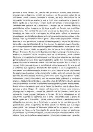 portadas y otros bloques de creación del documento. Cuando crea imágenes,
organigramas o diagramas, también se coordinan con la apariencia actual de su
documento. Puede cambiar fácilmente el formato del texto seleccionado en el
documento eligiendo una apariencia para el texto seleccionado desde la galería de
Estilos rápidos de la ficha Inicio. También puede dar formato al texto directamente
utilizando otros controles de la ficha Inicio. La mayoría de los controles ofrecen la
posibilidad de utilizar la apariencia del tema actual o un formato que especifique
directamente. Para cambiar la apariencia general de su documento, elija nuevos
elementos de Tema en la ficha Diseño de página. Para cambiar las apariencias
disponibles en la galería Estilos rápidos, utilice el comando Cambiar conjunto de estilos
rápidos. Tanto la galería Temas como la galería Estilos rápidos proporcionan comandos
Restablecer para que siempre puede restablecer la apariencia original del documento
contenida en su plantilla actual. En la ficha Insertar, las galerías incluyen elementos
diseñados para coordinar con la apariencia general del documento. Puede utilizar estas
galerías para insertar tablas, encabezados, pies de página, listas, portadas y otros
bloques de creación del documento. Cuando crea imágenes, organigramas o diagramas,
también se coordinan con la apariencia actual de su documento. Puede cambiar
fácilmente el formato del texto seleccionado en el documento eligiendo una apariencia
para el texto seleccionado desde la galería de Estilos rápidos de la ficha Inicio. También
puede dar formato al texto directamente utilizando otros controles de la ficha Inicio. La
mayoría de los controles ofrecen la posibilidad de utilizar la apariencia del tema actual
o un formato que especifique directamente. Para cambiar la apariencia general de su
documento, elija nuevos elementos de Tema en la ficha Diseño de página. Para cambiar
las apariencias disponibles en la galería Estilos rápidos, utilice el comando Cambiar
conjunto de estilos rápidos. Tanto la galería Temas como la galería Estilos rápidos
proporcionan comandos Restablecer para que siempre puede restablecer la apariencia
original del documento contenida en su plantilla actual. En la ficha Insertar, las galerías
incluyen elementos diseñados para coordinar con la apariencia general del documento.
Puede utilizar estas galerías para insertar tablas, encabezados, pies de página, listas,
portadas y otros bloques de creación del documento. Cuando crea imágenes,
organigramas o diagramas, también se coordinan con la apariencia actual de su
documento. Puede cambiar fácilmente el formato del texto seleccionado en el
documento eligiendo una apariencia para el texto seleccionado desde la galería de
Estilos rápidos de la ficha Inicio. También puede dar formato al texto directamente
utilizando otros controles de la ficha Inicio. La mayoría de los controles ofrecen la
posibilidad de utilizar la apariencia del tema actual o un formato que especifique
directamente. Para cambiar la apariencia general de su documento, elija nuevos
elementos de Tema en la ficha Diseño de página. Para cambiar las apariencias
disponibles en la galería Estilos rápidos, utilice el comando Cambiar conjunto de estilos
rápidos. Tanto la galería Temas como la galería Estilos rápidos proporcionan comandos
 
