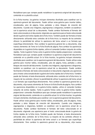 Restablecer para que siempre puede restablecer la apariencia original del documento
contenida en su plantilla actual.
En la ficha Insertar, las galerías incluyen elementos diseñados para coordinar con la
apariencia general del documento. Puede utilizar estas galerías para insertar tablas,
encabezados, pies de página, listas, portadas y otros bloques de creación del
documento. Cuando crea imágenes, organigramas o diagramas, también se coordinan
con la apariencia actual de su documento. Puede cambiar fácilmente el formato del
texto seleccionado en el documento eligiendo una apariencia para el texto seleccionado
desde la galería de Estilos rápidos de la ficha Inicio. También puede dar formato al texto
directamente utilizando otros controles de la ficha Inicio. La mayoría de los controles
ofrecen la posibilidad de utilizar la apariencia del tema actual o un formato que
especifique directamente. Para cambiar la apariencia general de su documento, elija
nuevos elementos de Tema en la ficha Diseño de página. Para cambiar las apariencias
disponibles en la galería Estilos rápidos, utilice el comando Cambiar conjunto de estilos
rápidos. Tanto la galería Temas como la galería Estilos rápidos proporcionan comandos
Restablecer para que siempre puede restablecer la apariencia original del documento
contenida en su plantilla actual. En la ficha Insertar, las galerías incluyen elementos
diseñados para coordinar con la apariencia general del documento. Puede utilizar estas
galerías para insertar tablas, encabezados, pies de página, listas, portadas y otros
bloques de creación del documento. Cuando crea imágenes, organigramas o diagramas,
también se coordinan con la apariencia actual de su documento. Puede cambiar
fácilmente el formato del texto seleccionado en el documento eligiendo una apariencia
para el texto seleccionado desde la galería de Estilos rápidos de la ficha Inicio. También
puede dar formato al texto directamente utilizando otros controles de la ficha Inicio. La
mayoría de los controles ofrecen la posibilidad de utilizar la apariencia del tema actual
o un formato que especifique directamente. Para cambiar la apariencia general de su
documento, elija nuevos elementos de Tema en la ficha Diseño de página. Para cambiar
las apariencias disponibles en la galería Estilos rápidos, utilice el comando Cambiar
conjunto de estilos rápidos. Tanto la galería Temas como la galería Estilos rápidos
proporcionan comandos Restablecer para que siempre puede restablecer la apariencia
original del documento contenida en su plantilla actual. En la ficha Insertar, las galerías
incluyen elementos diseñados para coordinar con la apariencia general del documento.
Puede utilizar estas galerías para insertar tablas, encabezados, pies de página, listas,
portadas y otros bloques de creación del documento. Cuando crea imágenes,
organigramas o diagramas, también se coordinan con la apariencia actual de su
documento. Puede cambiar fácilmente el formato del texto seleccionado en el
documento eligiendo una apariencia para el texto seleccionado desde la galería de
Estilos rápidos de la ficha Inicio. También puede dar formato al texto directamente
utilizando otros controles de la ficha Inicio. La mayoría de los controles ofrecen la
posibilidad de utilizar la apariencia del tema actual o un formato que especifique
directamente. Para cambiar la apariencia general de su documento, elija nuevos
 